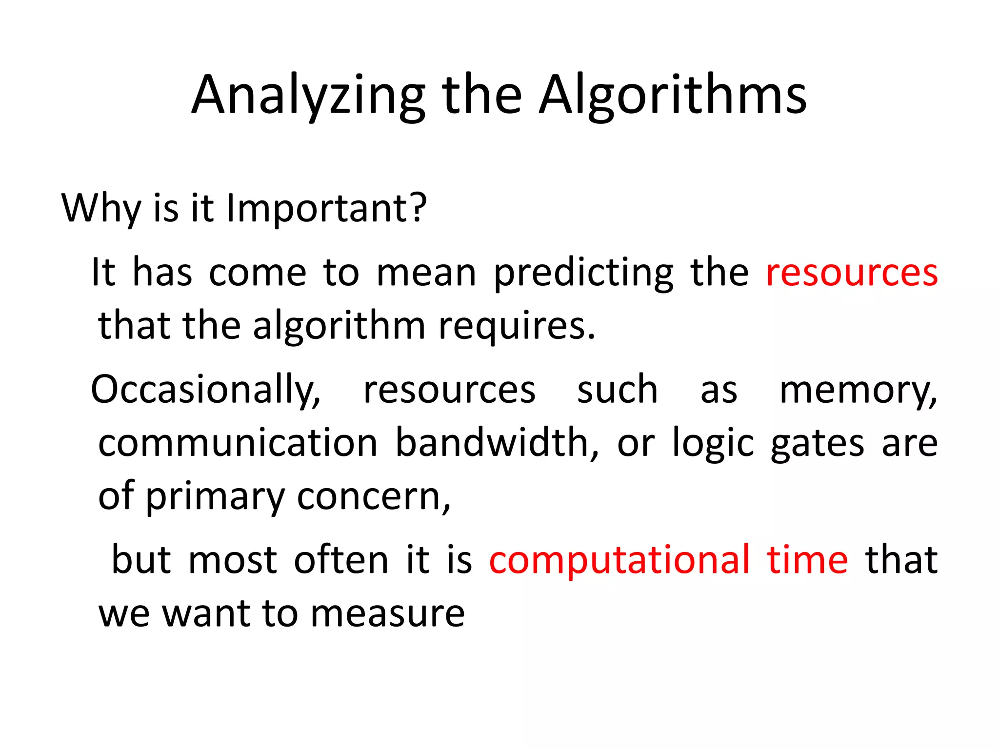 Analyzing the Algorithms
Why is it Important?
It has come to mean predicting the resources
that the algorithm requires.
Occasionally, resources such as memory,
communication bandwidth, or logic gates are
of primary concern,
but most often it is computational time that
we want to measure
 