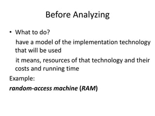 Before Analyzing
• What to do?
have a model of the implementation technology
that will be used
it means, resources of that technology and their
costs and running time
Example:
random-access machine (RAM)
 