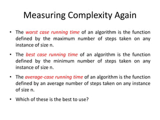 Measuring Complexity Again
• The worst case running time of an algorithm is the function
defined by the maximum number of steps taken on any
instance of size n.
• The best case running time of an algorithm is the function
defined by the minimum number of steps taken on any
instance of size n.
• The average-case running time of an algorithm is the function
defined by an average number of steps taken on any instance
of size n.
• Which of these is the best to use?
 