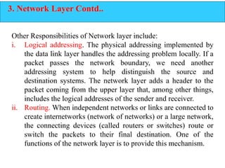 3. Network Layer Contd..
Other Responsibilities of Network layer include:
i. Logical addressing. The physical addressing implemented by
the data link layer handles the addressing problem locally. If a
packet passes the network boundary, we need another
addressing system to help distinguish the source and
destination systems. The network layer adds a header to the
packet coming from the upper layer that, among other things,
includes the logical addresses of the sender and receiver.
ii. Routing. When independent networks or links are connected to
create internetworks (network of networks) or a large network,
the connecting devices (called routers or switches) route or
switch the packets to their final destination. One of the
functions of the network layer is to provide this mechanism.
 