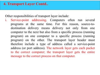 4. Transport Layer Contd..
Other responsibilities of transport layer include:
i. Service-point addressing. Computers often run several
programs at the same time. For this reason, source-to-
destination delivery means delivery not only from one
computer to the next but also from a specific process (running
program) on one computer to a specific process (running
program) on the other. The transport layer header must
therefore include a type of address called a service-point
address (or port address). The network layer gets each packet
to the correct computer; the transport layer gets the entire
message to the correct process on that computer.
 