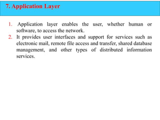 7. Application Layer
1. Application layer enables the user, whether human or
software, to access the network.
2. It provides user interfaces and support for services such as
electronic mail, remote file access and transfer, shared database
management, and other types of distributed information
services.
 