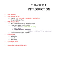 CHAPTER 1.
INTRODUCTION
• VLSI History
• VLSI Design FLOW
– Y Chart ( 1. Structural 2. Behavior 3. Geometric )
– Simplified Design Flow
• VLSI Design Style
– ASIC- application specific I C ( Full Custom)
– FPGA , Cell based ( Semi- Custom )
• Row and Colum of GATES ( AND , OR, NOT )
• POS or SOP
• XILINX VERTEX V  45000 Gates
• 100 Gates 44900 Gates Will not be connected
– General Purpose ( Non Custom)
• Concept of
– Modularity
– Locality
– Regularity
• Packaging Style
• FPGA And CPLD Architectures
 