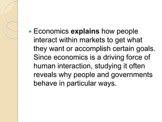  Economics explains how people
interact within markets to get what
they want or accomplish certain goals.
Since economics is a driving force of
human interaction, studying it often
reveals why people and governments
behave in particular ways.
 