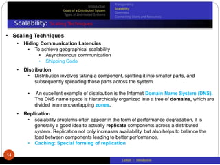 Lecture 1: Introduction
• Scaling Techniques
• Hiding Communication Latencies
• To achieve geographical scalability
• Asynchronous communication
• Shipping Code
• Distribution
• Distribution involves taking a component, splitting it into smaller parts, and
subsequently spreading those parts across the system.
• An excellent example of distribution is the Internet Domain Name System (DNS).
The DNS name space is hierarchically organized into a tree of domains, which are
divided into nonoverlapping zones.
• Replication
• scalability problems often appear in the form of performance degradation, it is
generally a good idea to actually replicate components across a distributed
system. Replication not only increases availability, but also helps to balance the
load between components leading to better performance.
• Caching: Special forming of replication
14
 