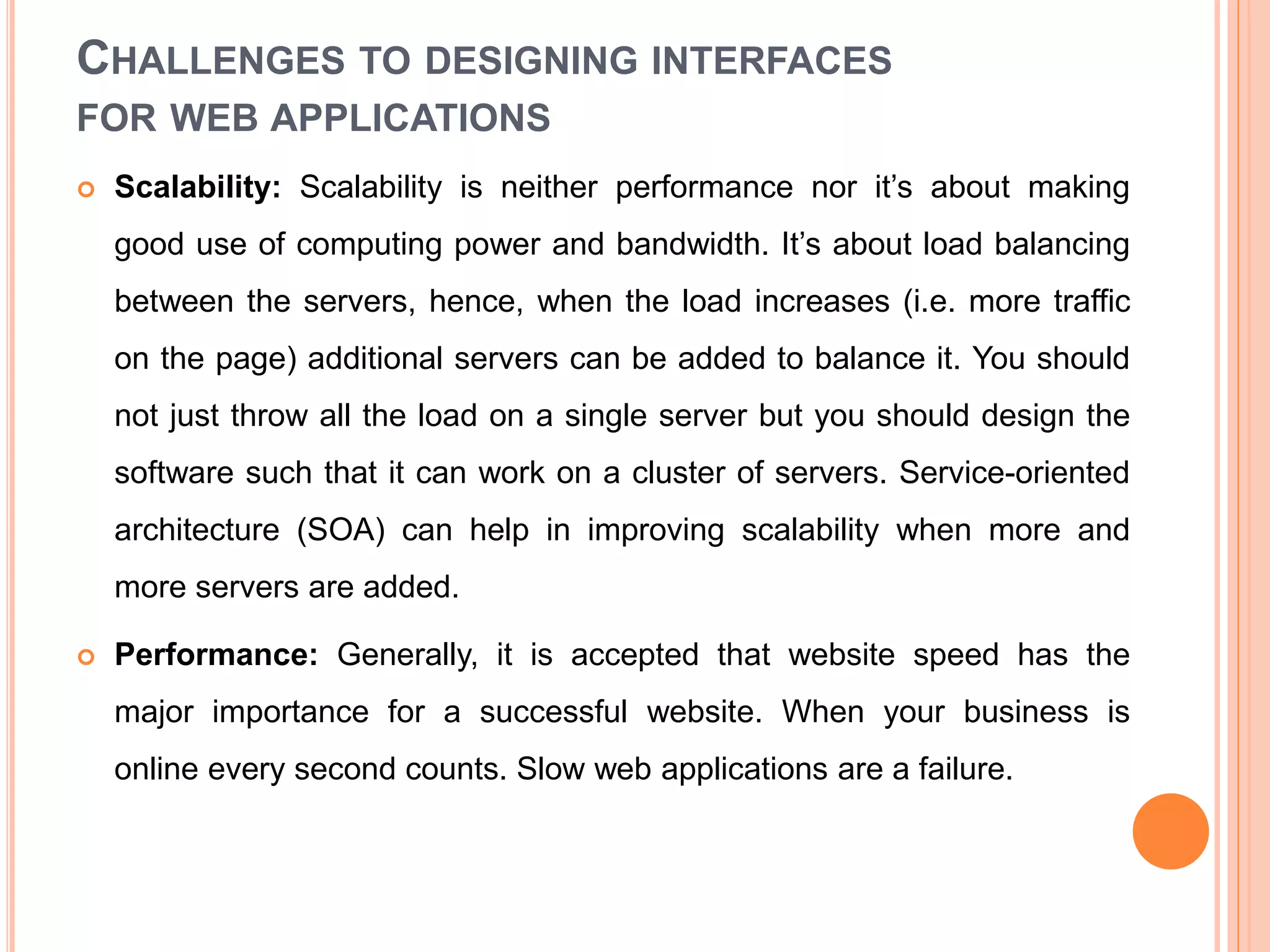 CHALLENGES TO DESIGNING INTERFACES
FOR WEB APPLICATIONS
 Scalability: Scalability is neither performance nor it’s about making
good use of computing power and bandwidth. It’s about load balancing
between the servers, hence, when the load increases (i.e. more traffic
on the page) additional servers can be added to balance it. You should
not just throw all the load on a single server but you should design the
software such that it can work on a cluster of servers. Service-oriented
architecture (SOA) can help in improving scalability when more and
more servers are added.
 Performance: Generally, it is accepted that website speed has the
major importance for a successful website. When your business is
online every second counts. Slow web applications are a failure.
 