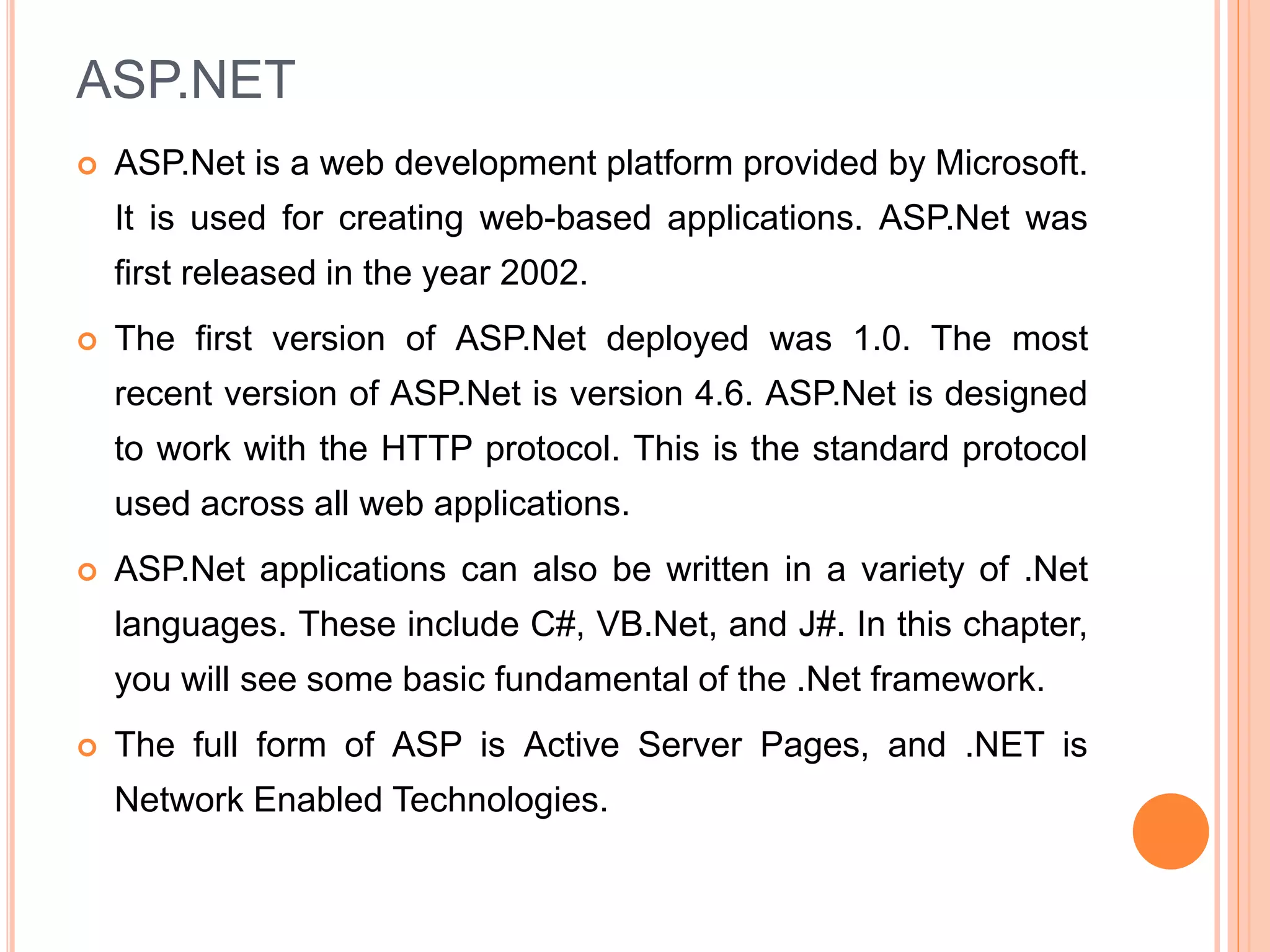 ASP.NET
 ASP.Net is a web development platform provided by Microsoft.
It is used for creating web-based applications. ASP.Net was
first released in the year 2002.
 The first version of ASP.Net deployed was 1.0. The most
recent version of ASP.Net is version 4.6. ASP.Net is designed
to work with the HTTP protocol. This is the standard protocol
used across all web applications.
 ASP.Net applications can also be written in a variety of .Net
languages. These include C#, VB.Net, and J#. In this chapter,
you will see some basic fundamental of the .Net framework.
 The full form of ASP is Active Server Pages, and .NET is
Network Enabled Technologies.
 