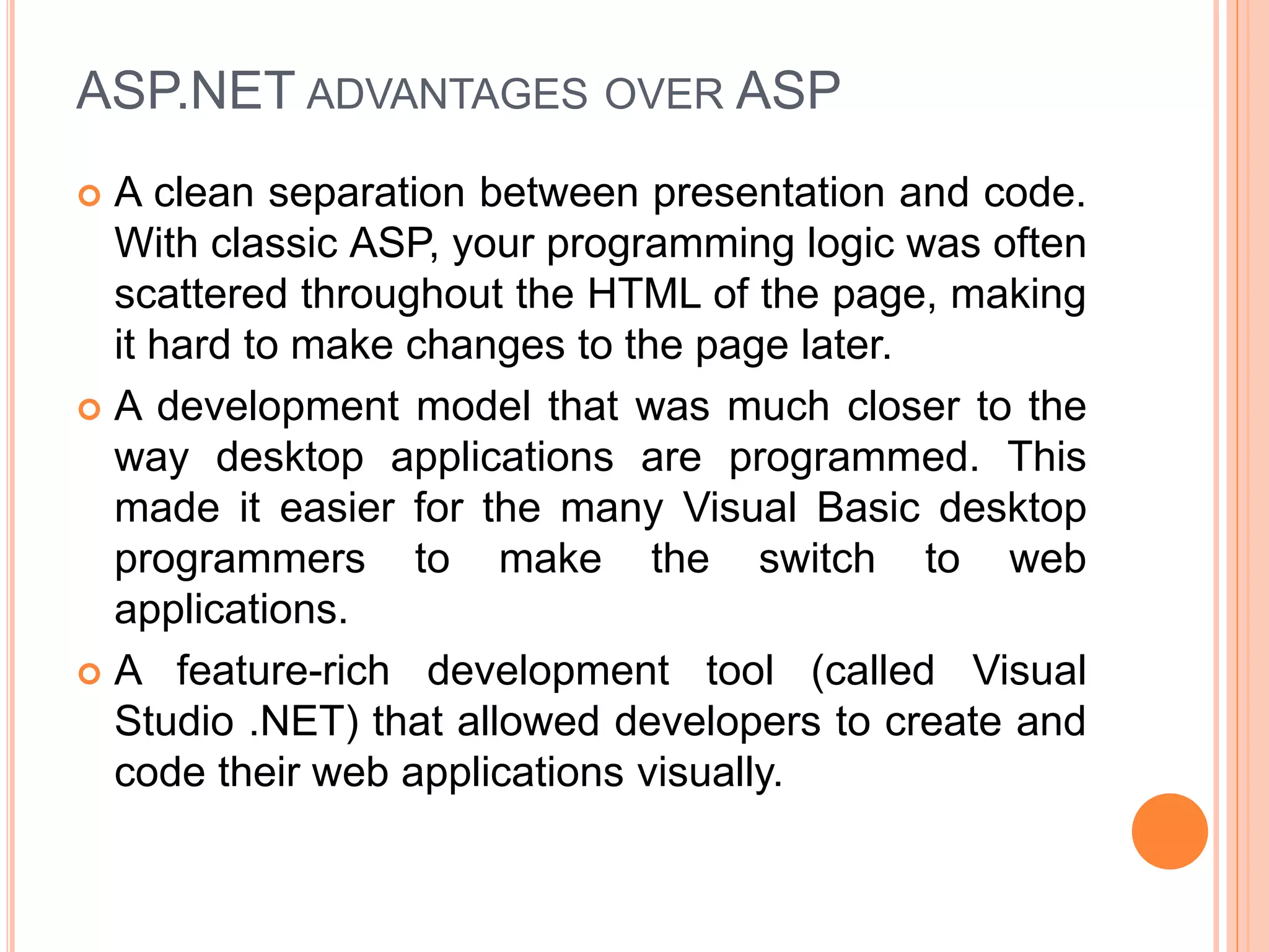 ASP.NET ADVANTAGES OVER ASP
 A clean separation between presentation and code.
With classic ASP, your programming logic was often
scattered throughout the HTML of the page, making
it hard to make changes to the page later.
 A development model that was much closer to the
way desktop applications are programmed. This
made it easier for the many Visual Basic desktop
programmers to make the switch to web
applications.
 A feature-rich development tool (called Visual
Studio .NET) that allowed developers to create and
code their web applications visually.
 