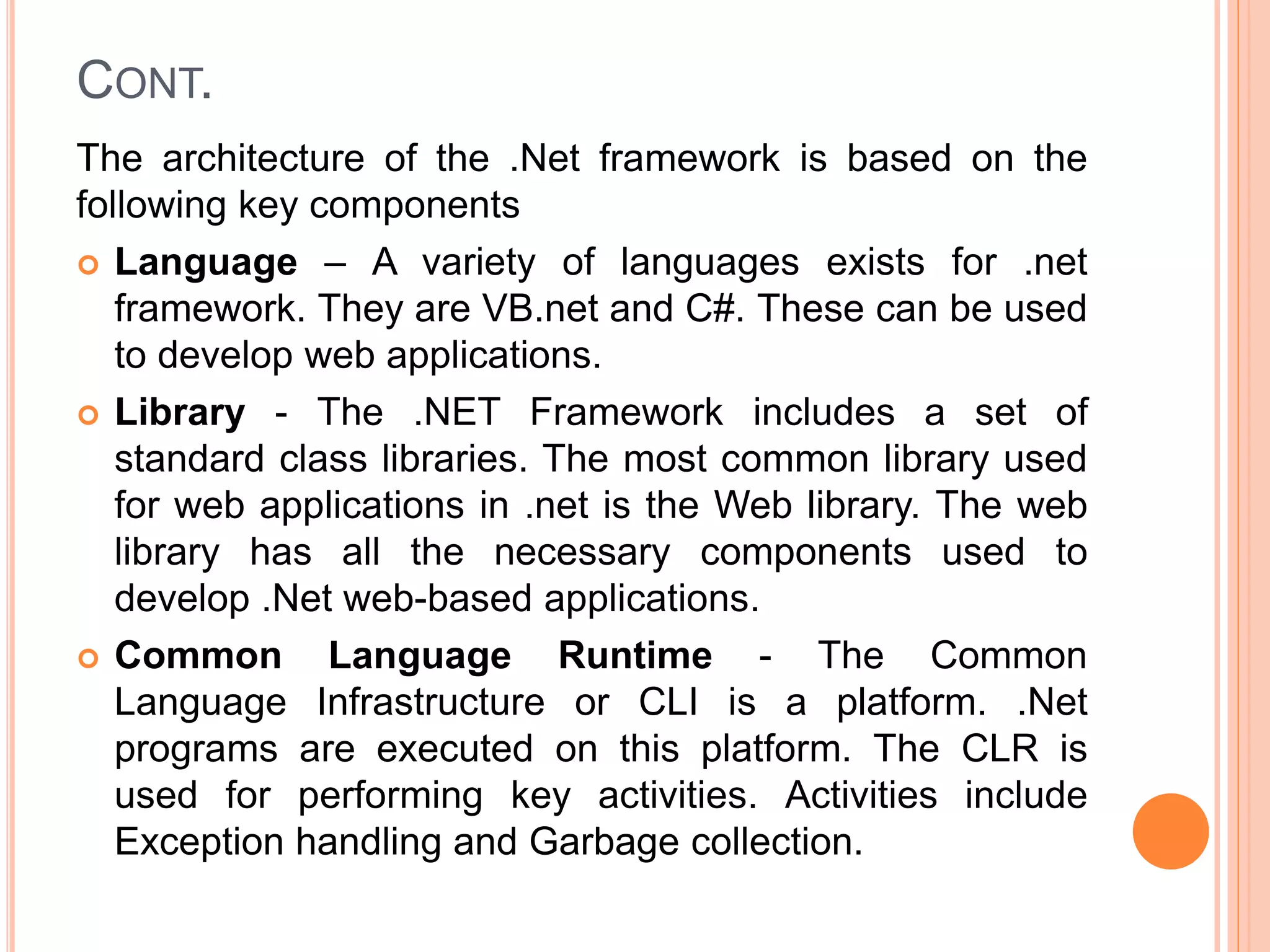 CONT.
The architecture of the .Net framework is based on the
following key components
 Language – A variety of languages exists for .net
framework. They are VB.net and C#. These can be used
to develop web applications.
 Library - The .NET Framework includes a set of
standard class libraries. The most common library used
for web applications in .net is the Web library. The web
library has all the necessary components used to
develop .Net web-based applications.
 Common Language Runtime - The Common
Language Infrastructure or CLI is a platform. .Net
programs are executed on this platform. The CLR is
used for performing key activities. Activities include
Exception handling and Garbage collection.
 