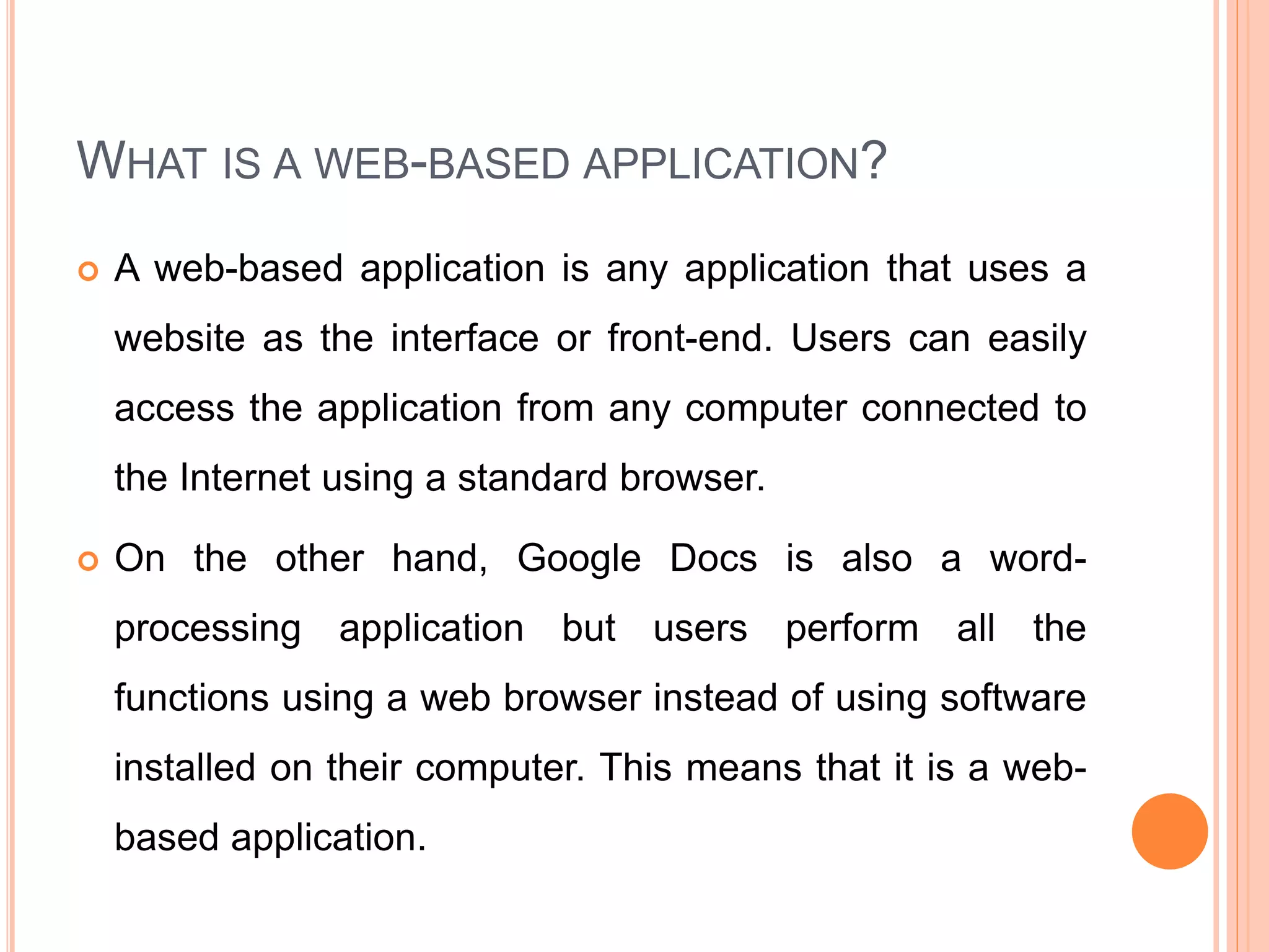 WHAT IS A WEB-BASED APPLICATION?
 A web-based application is any application that uses a
website as the interface or front-end. Users can easily
access the application from any computer connected to
the Internet using a standard browser.
 On the other hand, Google Docs is also a word-
processing application but users perform all the
functions using a web browser instead of using software
installed on their computer. This means that it is a web-
based application.
 