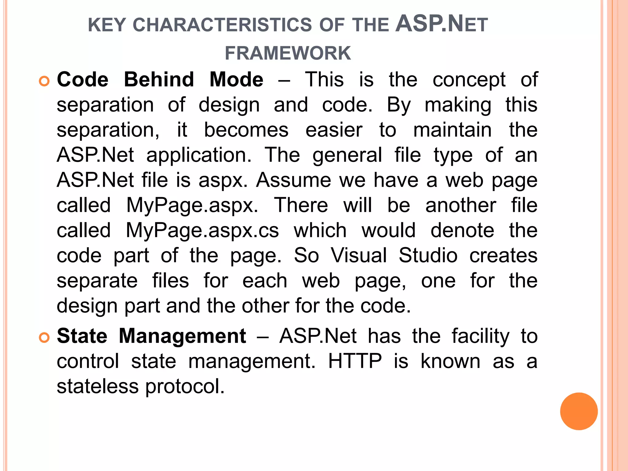 KEY CHARACTERISTICS OF THE ASP.NET
FRAMEWORK
 Code Behind Mode – This is the concept of
separation of design and code. By making this
separation, it becomes easier to maintain the
ASP.Net application. The general file type of an
ASP.Net file is aspx. Assume we have a web page
called MyPage.aspx. There will be another file
called MyPage.aspx.cs which would denote the
code part of the page. So Visual Studio creates
separate files for each web page, one for the
design part and the other for the code.
 State Management – ASP.Net has the facility to
control state management. HTTP is known as a
stateless protocol.
 