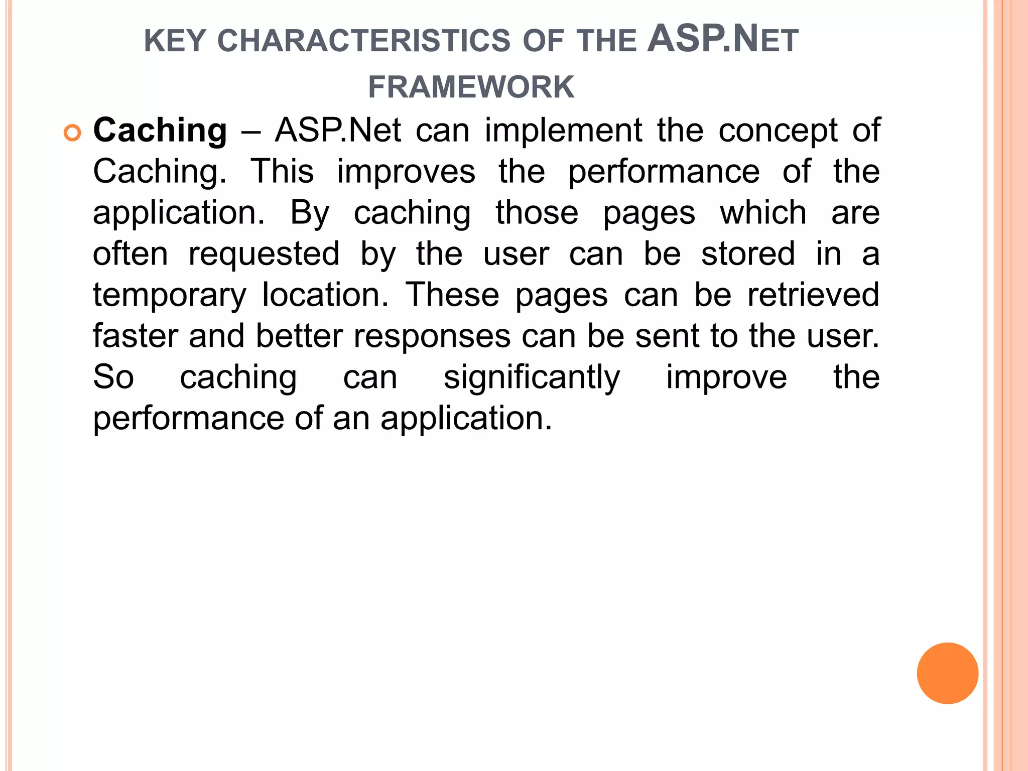 KEY CHARACTERISTICS OF THE ASP.NET
FRAMEWORK
 Caching – ASP.Net can implement the concept of
Caching. This improves the performance of the
application. By caching those pages which are
often requested by the user can be stored in a
temporary location. These pages can be retrieved
faster and better responses can be sent to the user.
So caching can significantly improve the
performance of an application.
 