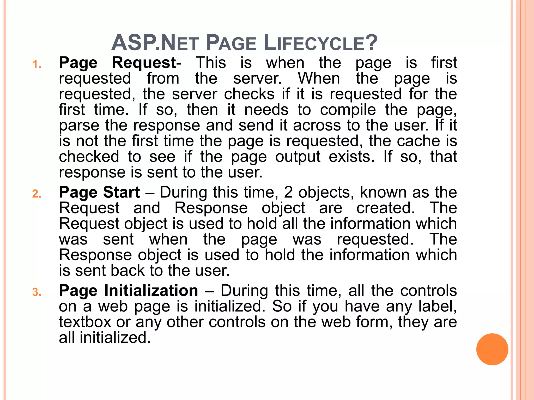ASP.NET PAGE LIFECYCLE?
1. Page Request- This is when the page is first
requested from the server. When the page is
requested, the server checks if it is requested for the
first time. If so, then it needs to compile the page,
parse the response and send it across to the user. If it
is not the first time the page is requested, the cache is
checked to see if the page output exists. If so, that
response is sent to the user.
2. Page Start – During this time, 2 objects, known as the
Request and Response object are created. The
Request object is used to hold all the information which
was sent when the page was requested. The
Response object is used to hold the information which
is sent back to the user.
3. Page Initialization – During this time, all the controls
on a web page is initialized. So if you have any label,
textbox or any other controls on the web form, they are
all initialized.
 