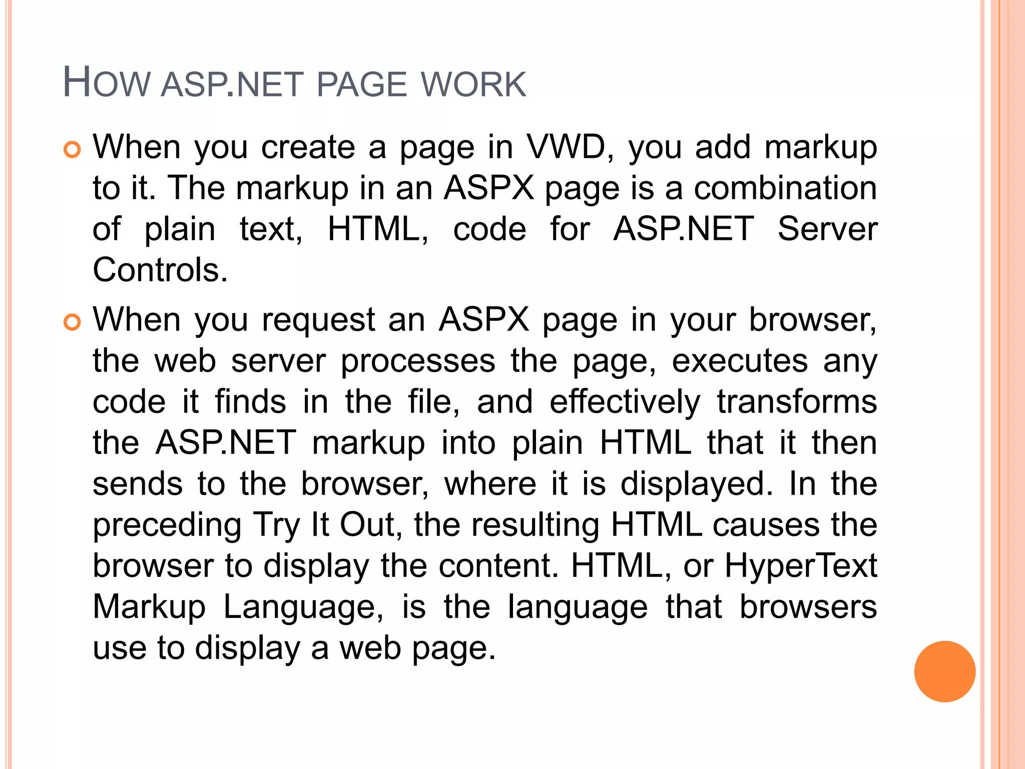 HOW ASP.NET PAGE WORK
 When you create a page in VWD, you add markup
to it. The markup in an ASPX page is a combination
of plain text, HTML, code for ASP.NET Server
Controls.
 When you request an ASPX page in your browser,
the web server processes the page, executes any
code it finds in the file, and effectively transforms
the ASP.NET markup into plain HTML that it then
sends to the browser, where it is displayed. In the
preceding Try It Out, the resulting HTML causes the
browser to display the content. HTML, or HyperText
Markup Language, is the language that browsers
use to display a web page.
 