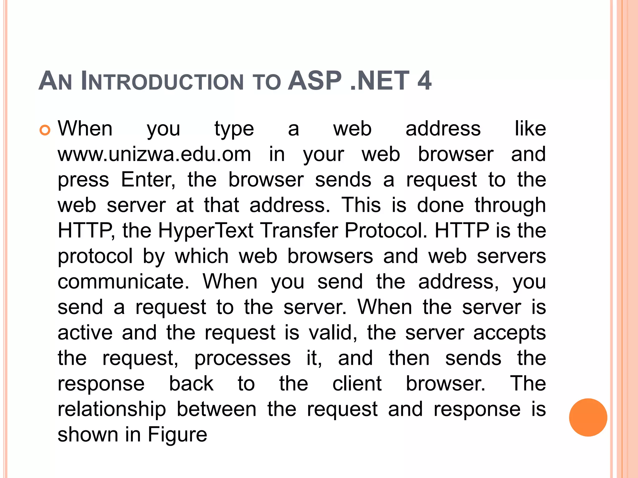 AN INTRODUCTION TO ASP .NET 4
 When you type a web address like
www.unizwa.edu.om in your web browser and
press Enter, the browser sends a request to the
web server at that address. This is done through
HTTP, the HyperText Transfer Protocol. HTTP is the
protocol by which web browsers and web servers
communicate. When you send the address, you
send a request to the server. When the server is
active and the request is valid, the server accepts
the request, processes it, and then sends the
response back to the client browser. The
relationship between the request and response is
shown in Figure
 