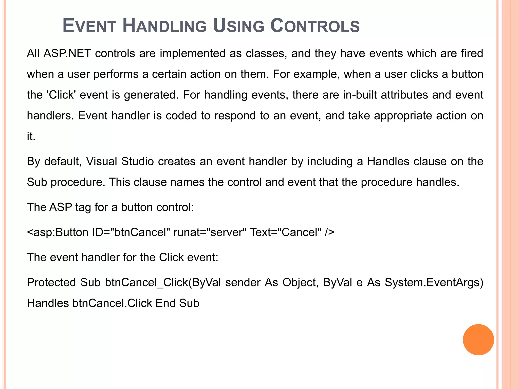 EVENT HANDLING USING CONTROLS
All ASP.NET controls are implemented as classes, and they have events which are fired
when a user performs a certain action on them. For example, when a user clicks a button
the 'Click' event is generated. For handling events, there are in-built attributes and event
handlers. Event handler is coded to respond to an event, and take appropriate action on
it.
By default, Visual Studio creates an event handler by including a Handles clause on the
Sub procedure. This clause names the control and event that the procedure handles.
The ASP tag for a button control:
<asp:Button ID="btnCancel" runat="server" Text="Cancel" />
The event handler for the Click event:
Protected Sub btnCancel_Click(ByVal sender As Object, ByVal e As System.EventArgs)
Handles btnCancel.Click End Sub
33
 