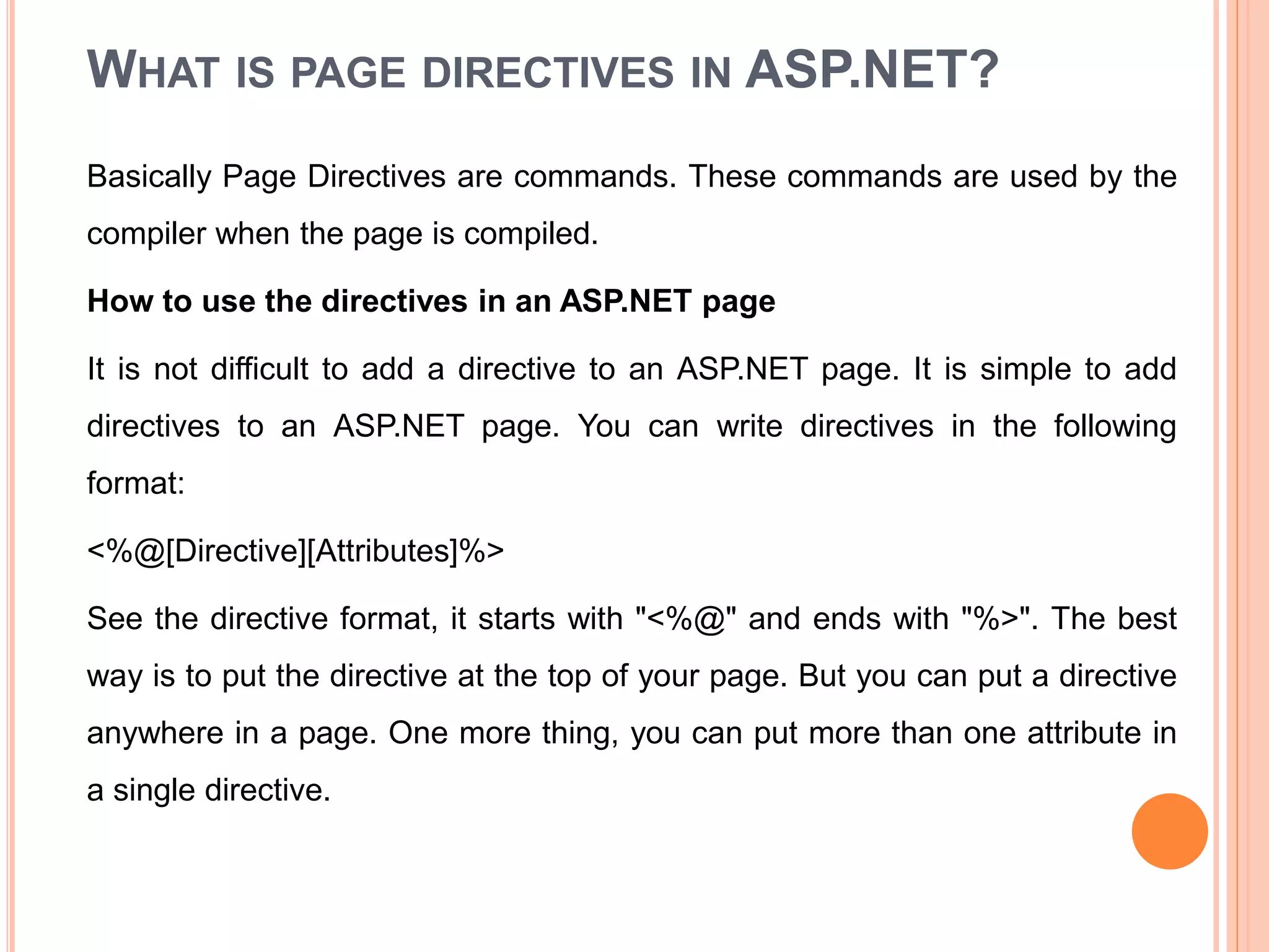 WHAT IS PAGE DIRECTIVES IN ASP.NET?
Basically Page Directives are commands. These commands are used by the
compiler when the page is compiled.
How to use the directives in an ASP.NET page
It is not difficult to add a directive to an ASP.NET page. It is simple to add
directives to an ASP.NET page. You can write directives in the following
format:
<%@[Directive][Attributes]%>
See the directive format, it starts with "<%@" and ends with "%>". The best
way is to put the directive at the top of your page. But you can put a directive
anywhere in a page. One more thing, you can put more than one attribute in
a single directive.
34
 