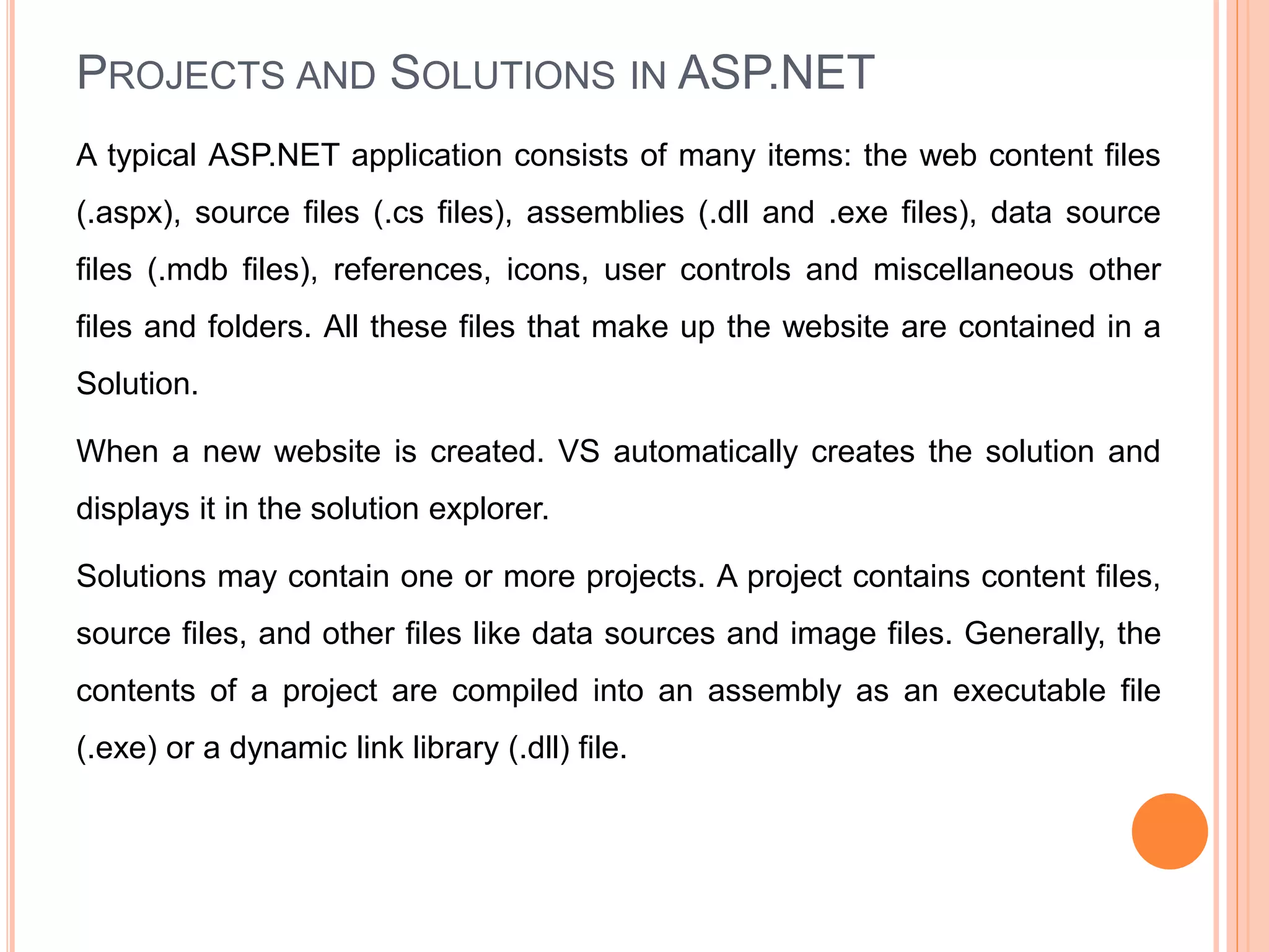 PROJECTS AND SOLUTIONS IN ASP.NET
A typical ASP.NET application consists of many items: the web content files
(.aspx), source files (.cs files), assemblies (.dll and .exe files), data source
files (.mdb files), references, icons, user controls and miscellaneous other
files and folders. All these files that make up the website are contained in a
Solution.
When a new website is created. VS automatically creates the solution and
displays it in the solution explorer.
Solutions may contain one or more projects. A project contains content files,
source files, and other files like data sources and image files. Generally, the
contents of a project are compiled into an assembly as an executable file
(.exe) or a dynamic link library (.dll) file.
36
 
