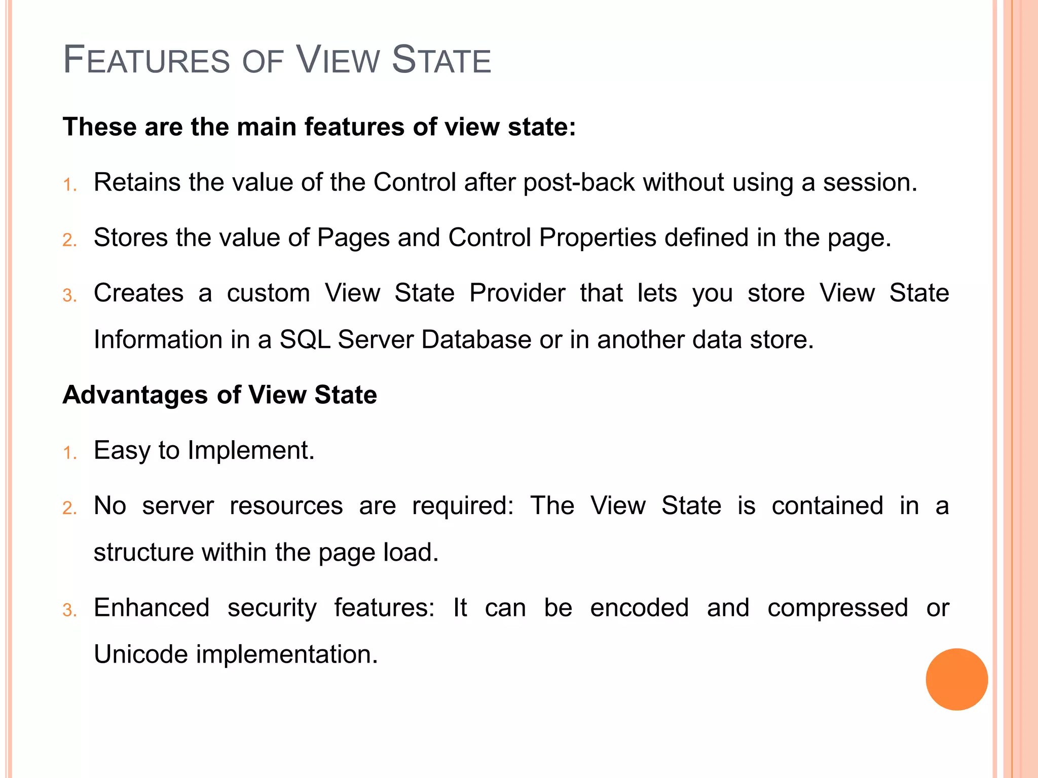 FEATURES OF VIEW STATE
These are the main features of view state:
1. Retains the value of the Control after post-back without using a session.
2. Stores the value of Pages and Control Properties defined in the page.
3. Creates a custom View State Provider that lets you store View State
Information in a SQL Server Database or in another data store.
Advantages of View State
1. Easy to Implement.
2. No server resources are required: The View State is contained in a
structure within the page load.
3. Enhanced security features: It can be encoded and compressed or
Unicode implementation.
 