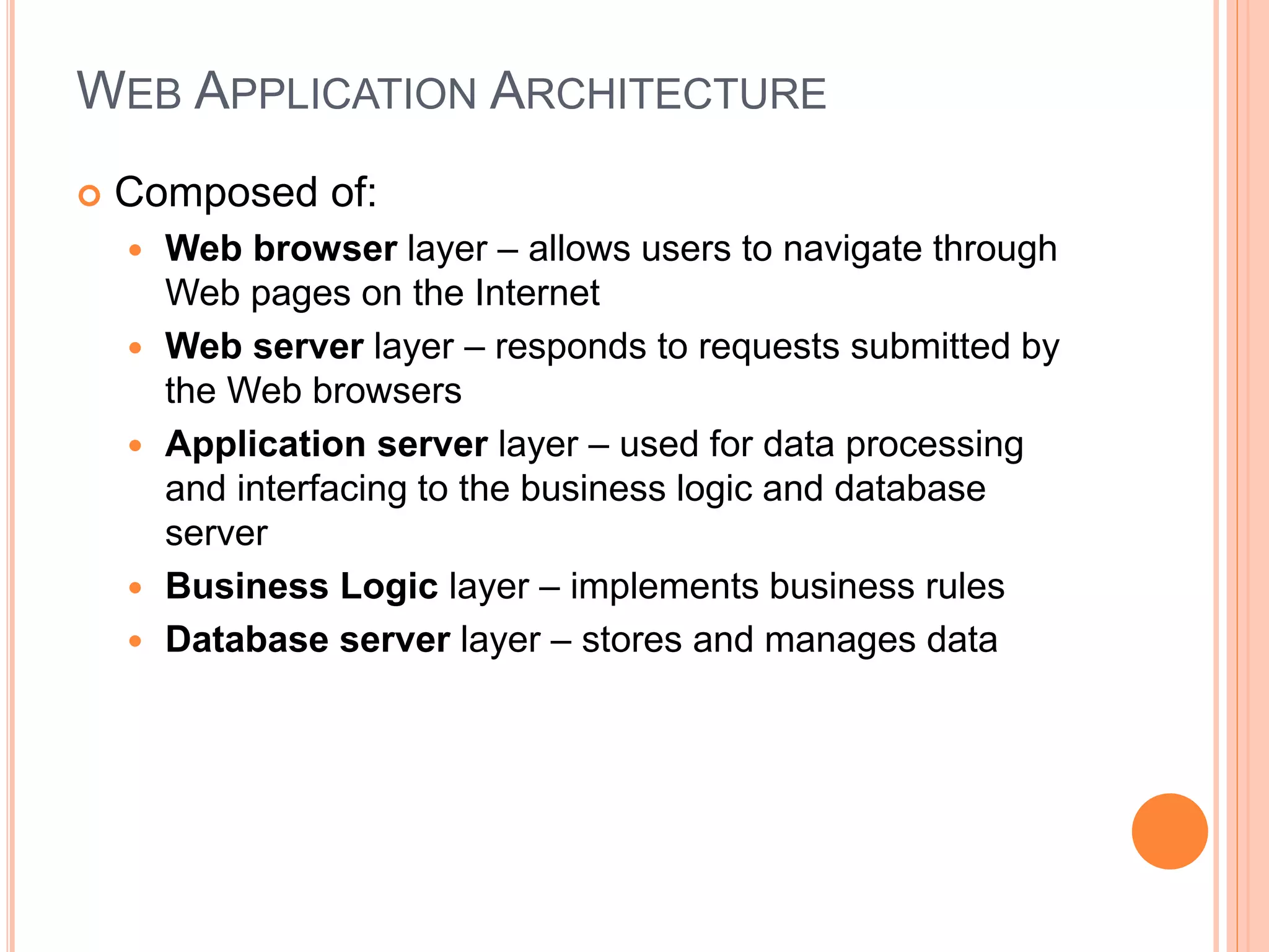 WEB APPLICATION ARCHITECTURE
 Composed of:
 Web browser layer – allows users to navigate through
Web pages on the Internet
 Web server layer – responds to requests submitted by
the Web browsers
 Application server layer – used for data processing
and interfacing to the business logic and database
server
 Business Logic layer – implements business rules
 Database server layer – stores and manages data
4
 