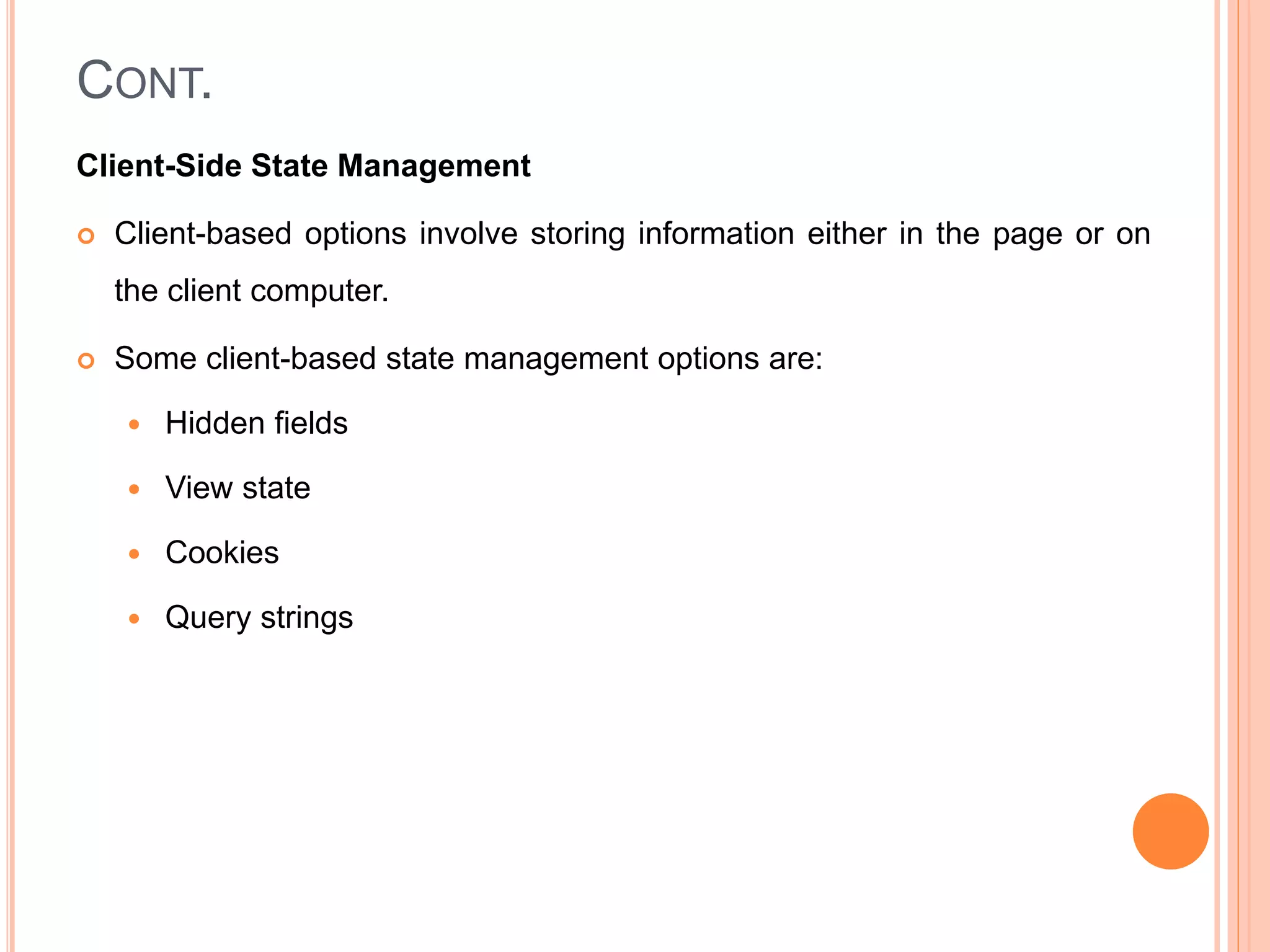 CONT.
Client-Side State Management
 Client-based options involve storing information either in the page or on
the client computer.
 Some client-based state management options are:
 Hidden fields
 View state
 Cookies
 Query strings
 
