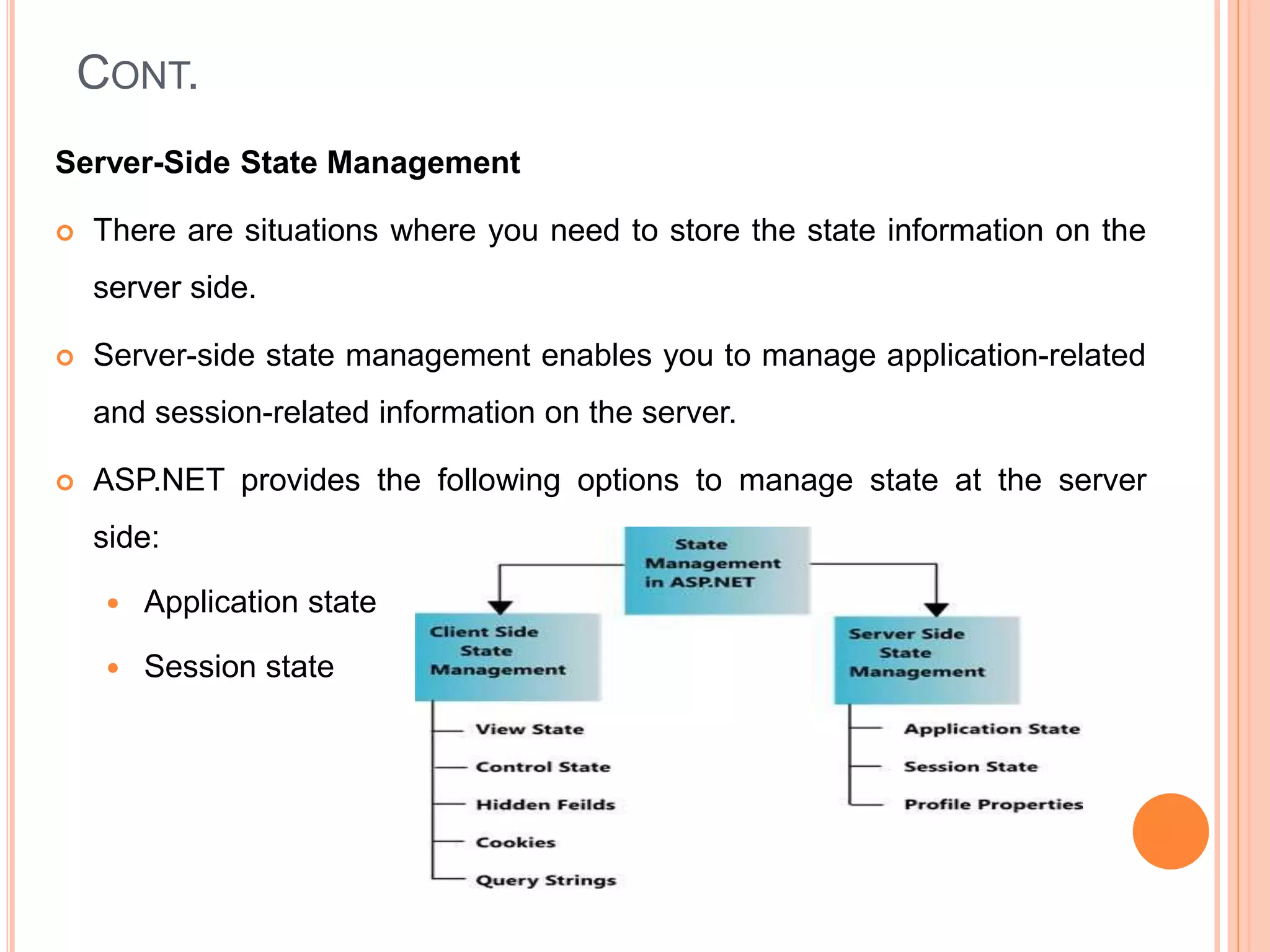 CONT.
Server-Side State Management
 There are situations where you need to store the state information on the
server side.
 Server-side state management enables you to manage application-related
and session-related information on the server.
 ASP.NET provides the following options to manage state at the server
side:
 Application state
 Session state
 