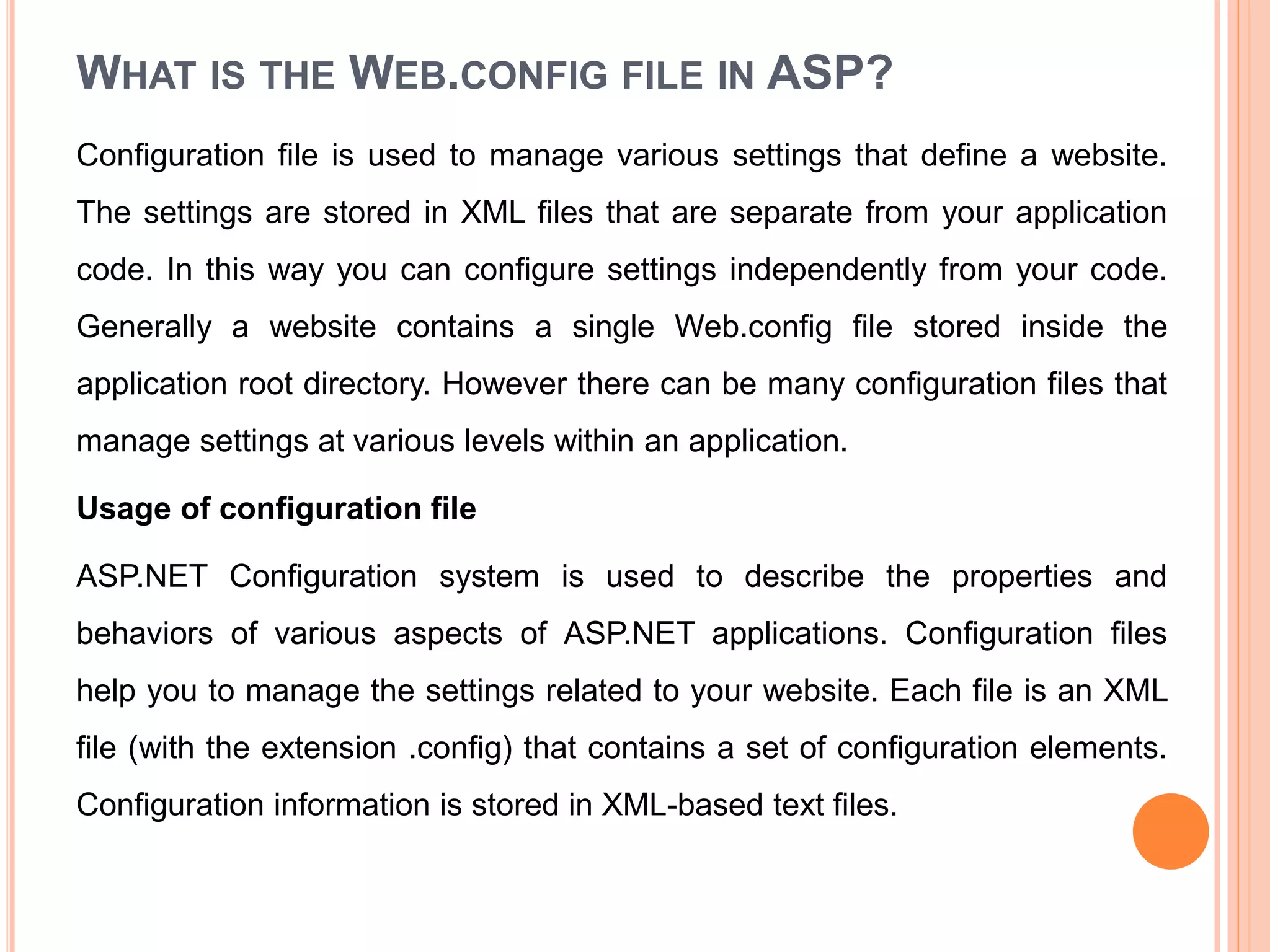WHAT IS THE WEB.CONFIG FILE IN ASP?
Configuration file is used to manage various settings that define a website.
The settings are stored in XML files that are separate from your application
code. In this way you can configure settings independently from your code.
Generally a website contains a single Web.config file stored inside the
application root directory. However there can be many configuration files that
manage settings at various levels within an application.
Usage of configuration file
ASP.NET Configuration system is used to describe the properties and
behaviors of various aspects of ASP.NET applications. Configuration files
help you to manage the settings related to your website. Each file is an XML
file (with the extension .config) that contains a set of configuration elements.
Configuration information is stored in XML-based text files.
 