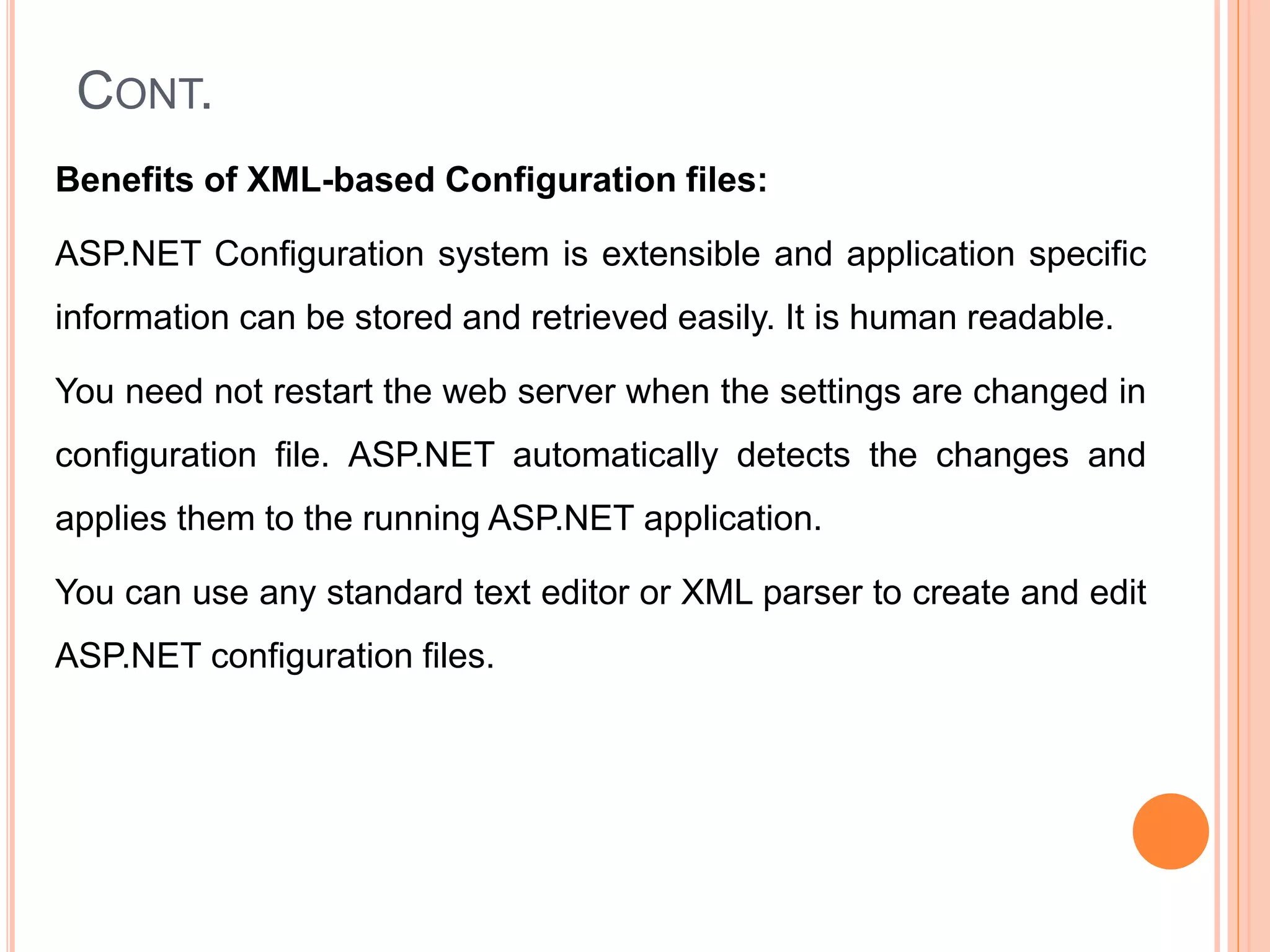 CONT.
Benefits of XML-based Configuration files:
ASP.NET Configuration system is extensible and application specific
information can be stored and retrieved easily. It is human readable.
You need not restart the web server when the settings are changed in
configuration file. ASP.NET automatically detects the changes and
applies them to the running ASP.NET application.
You can use any standard text editor or XML parser to create and edit
ASP.NET configuration files.
44
 