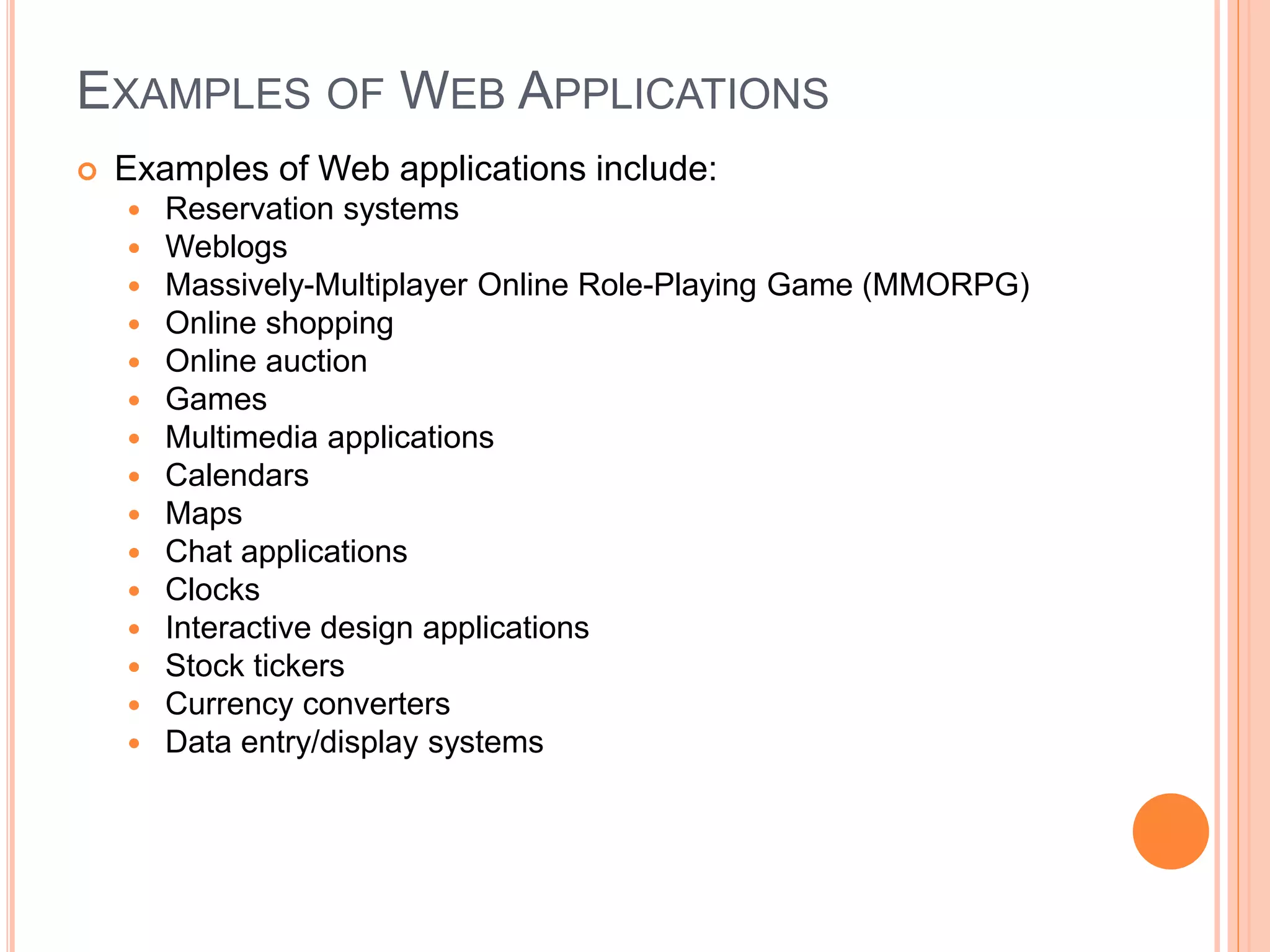 EXAMPLES OF WEB APPLICATIONS
 Examples of Web applications include:
 Reservation systems
 Weblogs
 Massively-Multiplayer Online Role-Playing Game (MMORPG)
 Online shopping
 Online auction
 Games
 Multimedia applications
 Calendars
 Maps
 Chat applications
 Clocks
 Interactive design applications
 Stock tickers
 Currency converters
 Data entry/display systems
7
 