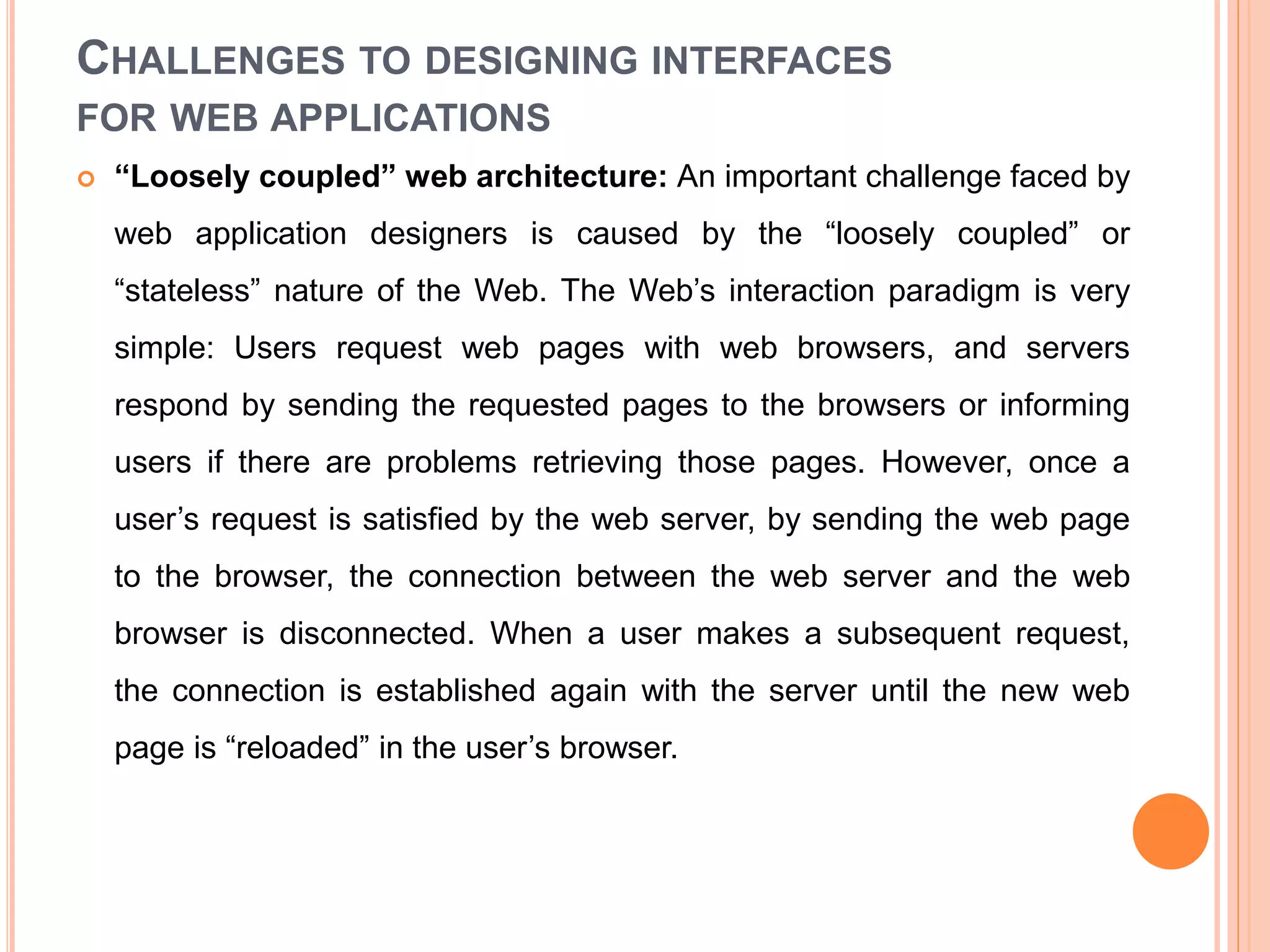 CHALLENGES TO DESIGNING INTERFACES
FOR WEB APPLICATIONS
 “Loosely coupled” web architecture: An important challenge faced by
web application designers is caused by the “loosely coupled” or
“stateless” nature of the Web. The Web’s interaction paradigm is very
simple: Users request web pages with web browsers, and servers
respond by sending the requested pages to the browsers or informing
users if there are problems retrieving those pages. However, once a
user’s request is satisfied by the web server, by sending the web page
to the browser, the connection between the web server and the web
browser is disconnected. When a user makes a subsequent request,
the connection is established again with the server until the new web
page is “reloaded” in the user’s browser.
 
