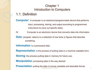 Chapter 1
Introduction to Computers
1.1. Definition
Computer: A computer is an electronic/programmable device that performs
input, processing, storing, and output according to programmed
instructions to carry out specific tasks.
Or Computer is an electronic device that converts data into information
Data: (singular: datum) is a collection of raw facts or figures that describe
something.
Information :is a processed data.
Representation: is the process of putting data in a machine readable form.
Storing: the process putting data in memory for future use.
Manipulation: processing data in the way desired
Presentation: putting the data in human readable and desirable format
1
Tuesday, April 11, 2023
 