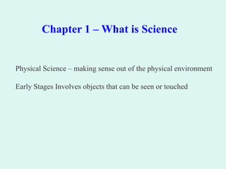 Chapter 1 – What is Science
Physical Science – making sense out of the physical environment
Early Stages Involves objects that can be seen or touched
 