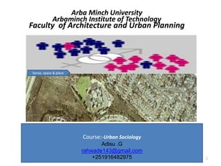 Arba Minch University
Arbaminch Institute of Technology
Faculty of Architecture and Urban Planning
…people & space …
+ 1
Sense, space & place
Course:-Urban Sociology
Adisu .G
rahwade143@gmail.com
+251916482975
 
