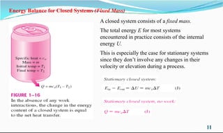 Energy Balance for Closed Systems (Fixed Mass)
A closed system consists of a fixed mass.
The total energy E for most systems
encountered in practice consists of the internal
energy U.
This is especially the case for stationary systems
since they don’t involve any changes in their
velocity or elevation during a process.
11
velocity or elevation during a process.
 