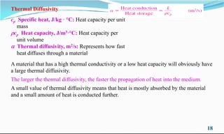 Thermal Diffusivity
cp Specific heat, J/kg · °C: Heat capacity per unit
mass
cp Heat capacity, J/m3·°C: Heat capacity per
unit volume
 Thermal diffusivity, m2/s: Represents how fast
heat diffuses through a material
A material that has a high thermal conductivity or a low heat capacity will obviously have
18
A material that has a high thermal conductivity or a low heat capacity will obviously have
a large thermal diffusivity.
The larger the thermal diffusivity, the faster the propagation of heat into the medium.
A small value of thermal diffusivity means that heat is mostly absorbed by the material
and a small amount of heat is conducted further.
 