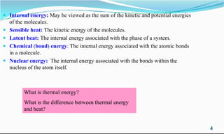 Internal energy: May be viewed as the sum of the kinetic and potential energies
of the molecules.
 Sensible heat: The kinetic energy of the molecules.
 Latent heat: The internal energy associated with the phase of a system.
 Chemical (bond) energy: The internal energy associated with the atomic bonds
in a molecule.
 Nuclear energy: The internal energy associated with the bonds within the
nucleus of the atom itself.
4
nucleus of the atom itself.
What is thermal energy?
What is the difference between thermal energy
and heat?
 