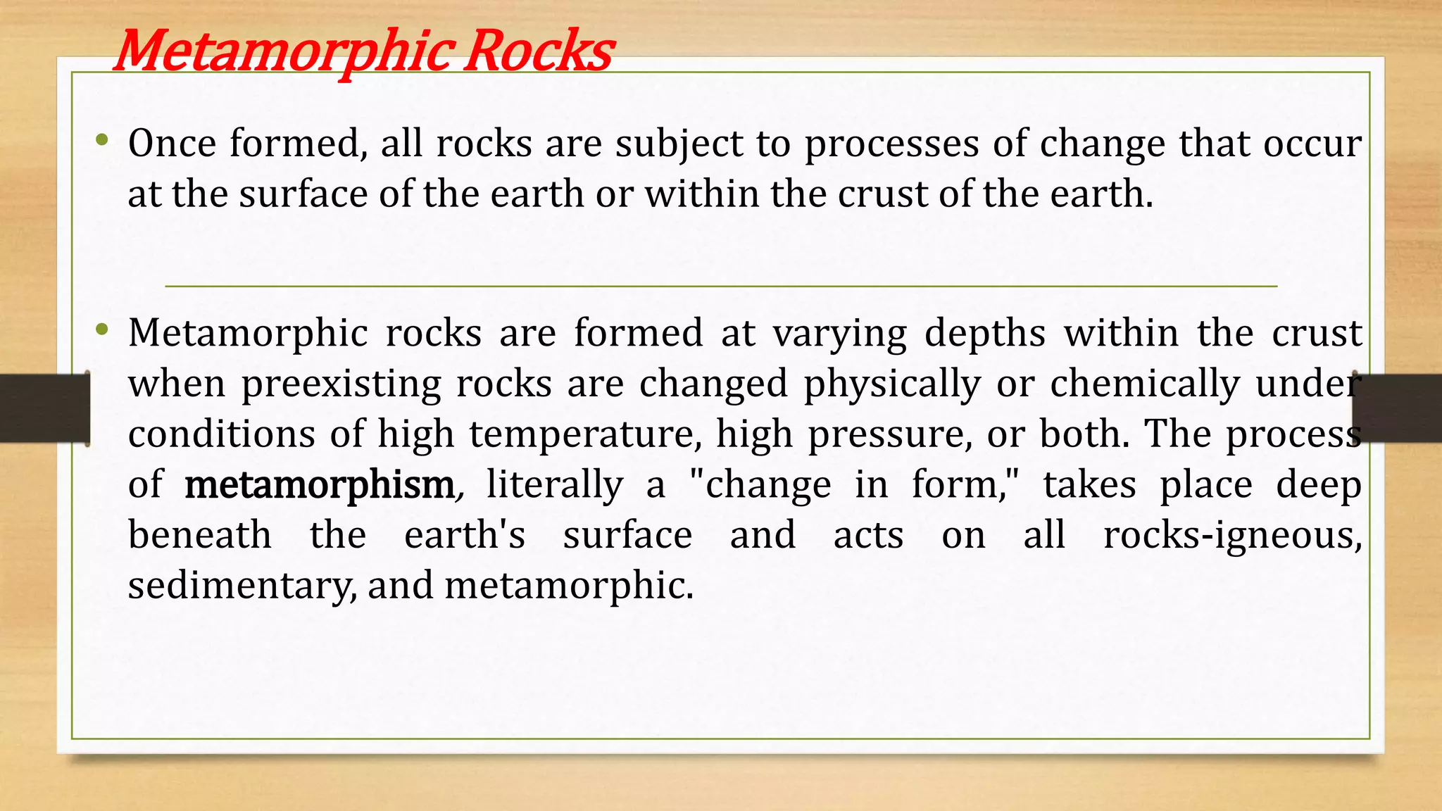 Metamorphic Rocks
• Once formed, all rocks are subject to processes of change that occur
at the surface of the earth or within the crust of the earth.
• Metamorphic rocks are formed at varying depths within the crust
when preexisting rocks are changed physically or chemically under
conditions of high temperature, high pressure, or both. The process
of metamorphism, literally a "change in form," takes place deep
beneath the earth's surface and acts on all rocks-igneous,
sedimentary, and metamorphic.
 