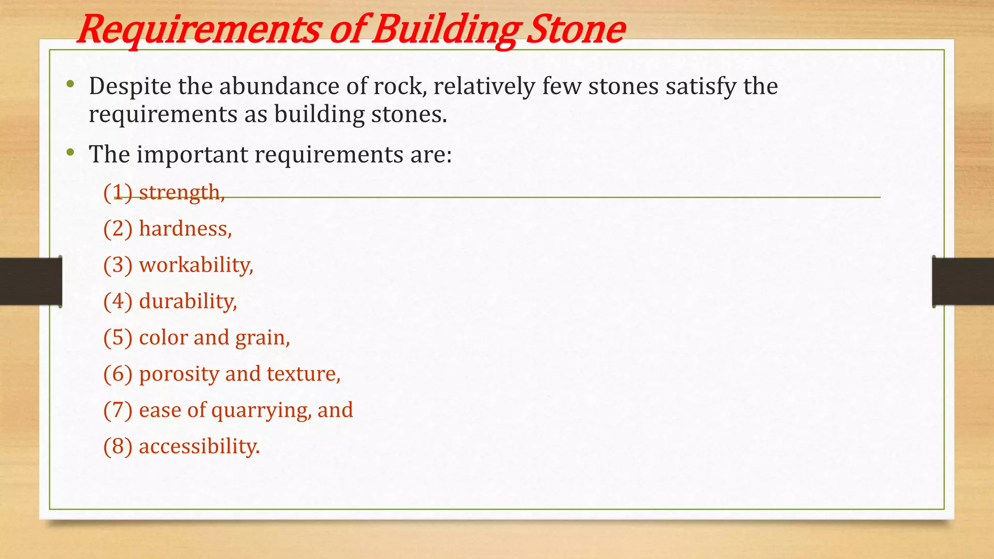 Requirements of Building Stone
• Despite the abundance of rock, relatively few stones satisfy the
requirements as building stones.
• The important requirements are:
(1) strength,
(2) hardness,
(3) workability,
(4) durability,
(5) color and grain,
(6) porosity and texture,
(7) ease of quarrying, and
(8) accessibility.
 
