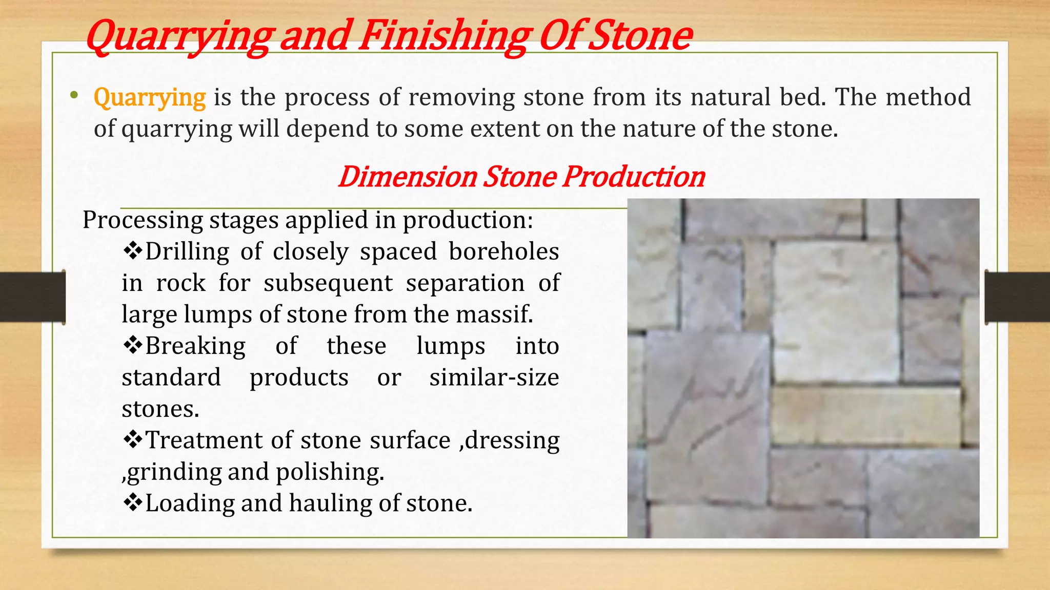 Quarrying and Finishing Of Stone
• Quarrying is the process of removing stone from its natural bed. The method
of quarrying will depend to some extent on the nature of the stone.
Dimension Stone Production
Processing stages applied in production:
Drilling of closely spaced boreholes
in rock for subsequent separation of
large lumps of stone from the massif.
Breaking of these lumps into
standard products or similar-size
stones.
Treatment of stone surface ,dressing
,grinding and polishing.
Loading and hauling of stone.
 