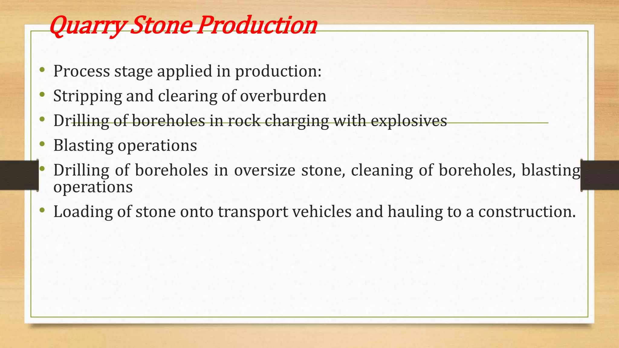Quarry Stone Production
• Process stage applied in production:
• Stripping and clearing of overburden
• Drilling of boreholes in rock charging with explosives
• Blasting operations
• Drilling of boreholes in oversize stone, cleaning of boreholes, blasting
operations
• Loading of stone onto transport vehicles and hauling to a construction.
 