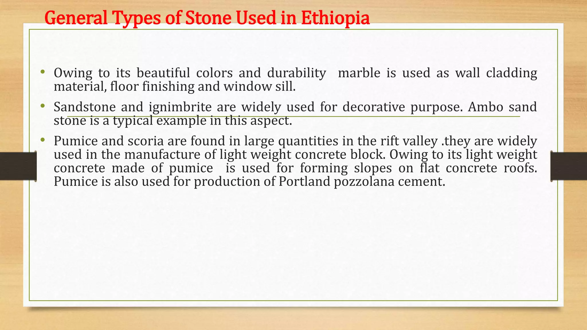 General Types of Stone Used in Ethiopia
• Owing to its beautiful colors and durability marble is used as wall cladding
material, floor finishing and window sill.
• Sandstone and ignimbrite are widely used for decorative purpose. Ambo sand
stone is a typical example in this aspect.
• Pumice and scoria are found in large quantities in the rift valley .they are widely
used in the manufacture of light weight concrete block. Owing to its light weight
concrete made of pumice is used for forming slopes on flat concrete roofs.
Pumice is also used for production of Portland pozzolana cement.
 