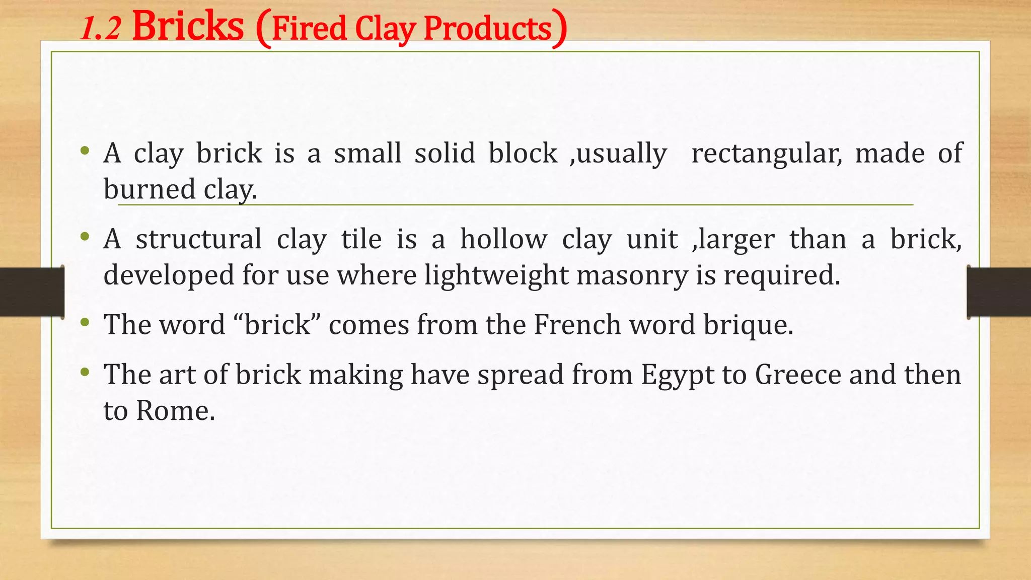 1.2 Bricks (Fired Clay Products)
• A clay brick is a small solid block ,usually rectangular, made of
burned clay.
• A structural clay tile is a hollow clay unit ,larger than a brick,
developed for use where lightweight masonry is required.
• The word “brick” comes from the French word brique.
• The art of brick making have spread from Egypt to Greece and then
to Rome.
 