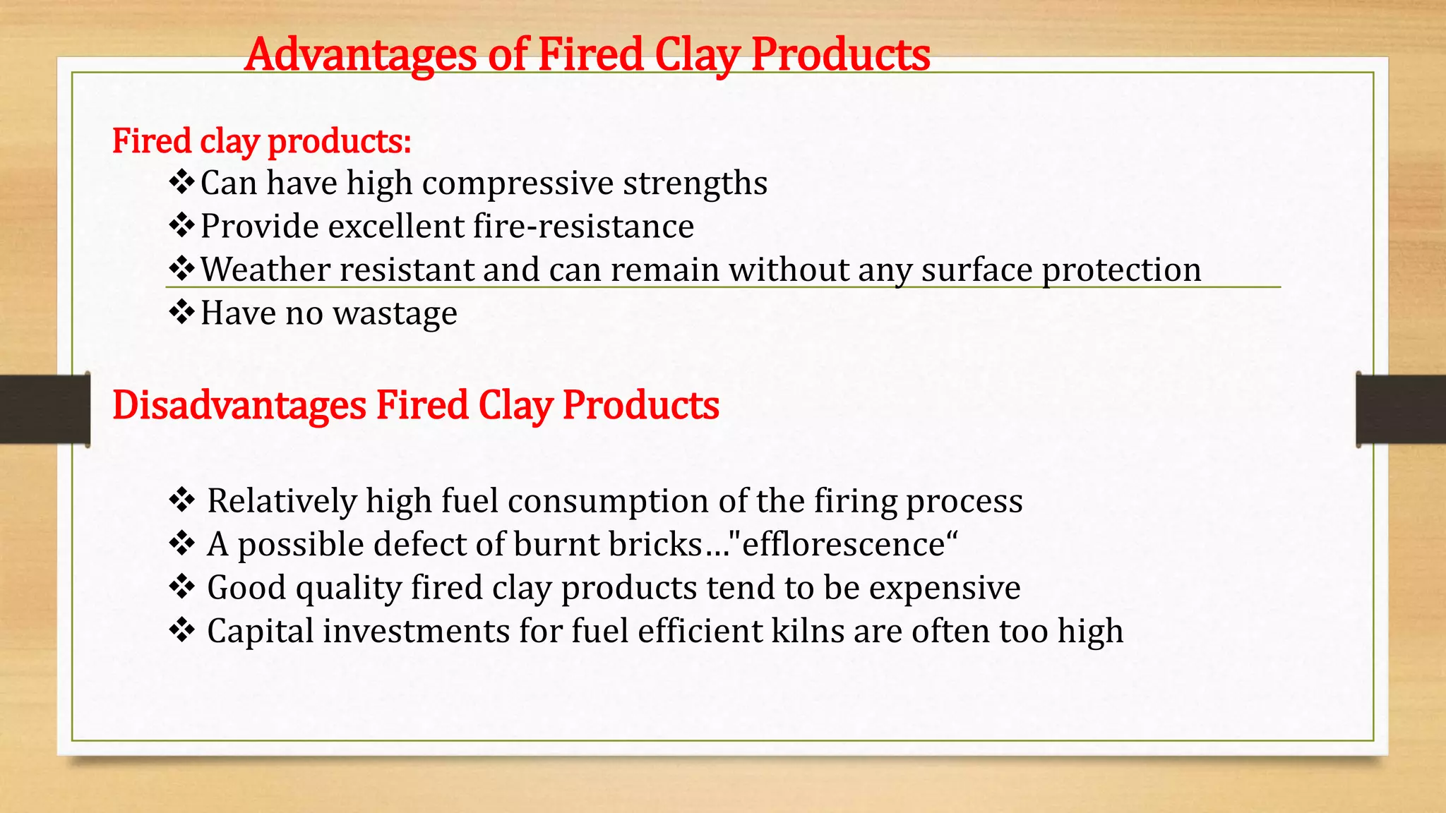 Fired clay products:
Can have high compressive strengths
Provide excellent fire-resistance
Weather resistant and can remain without any surface protection
Have no wastage
Disadvantages Fired Clay Products
 Relatively high fuel consumption of the firing process
 A possible defect of burnt bricks…"efflorescence“
 Good quality fired clay products tend to be expensive
 Capital investments for fuel efficient kilns are often too high
Advantages of Fired Clay Products
 