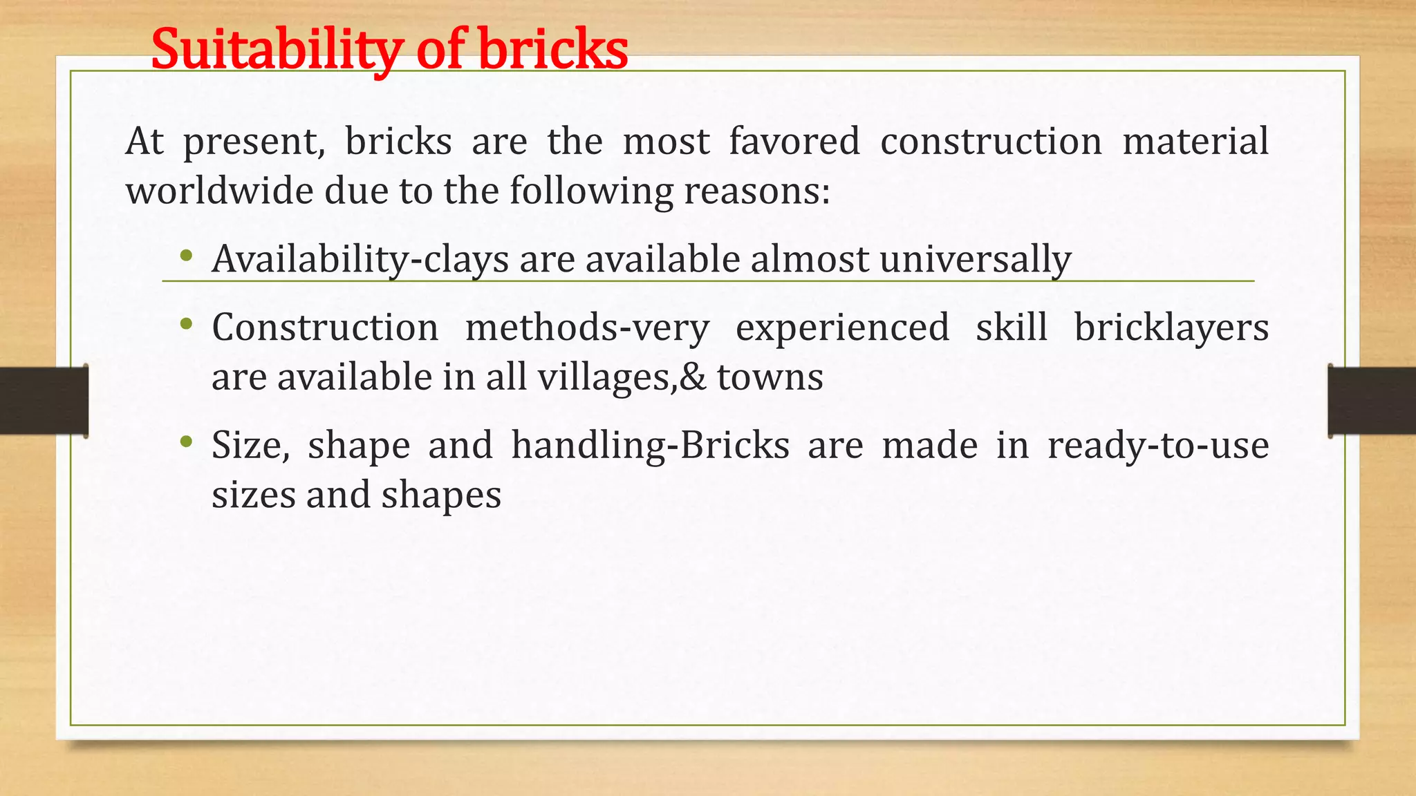 Suitability of bricks
At present, bricks are the most favored construction material
worldwide due to the following reasons:
• Availability-clays are available almost universally
• Construction methods-very experienced skill bricklayers
are available in all villages,& towns
• Size, shape and handling-Bricks are made in ready-to-use
sizes and shapes
 