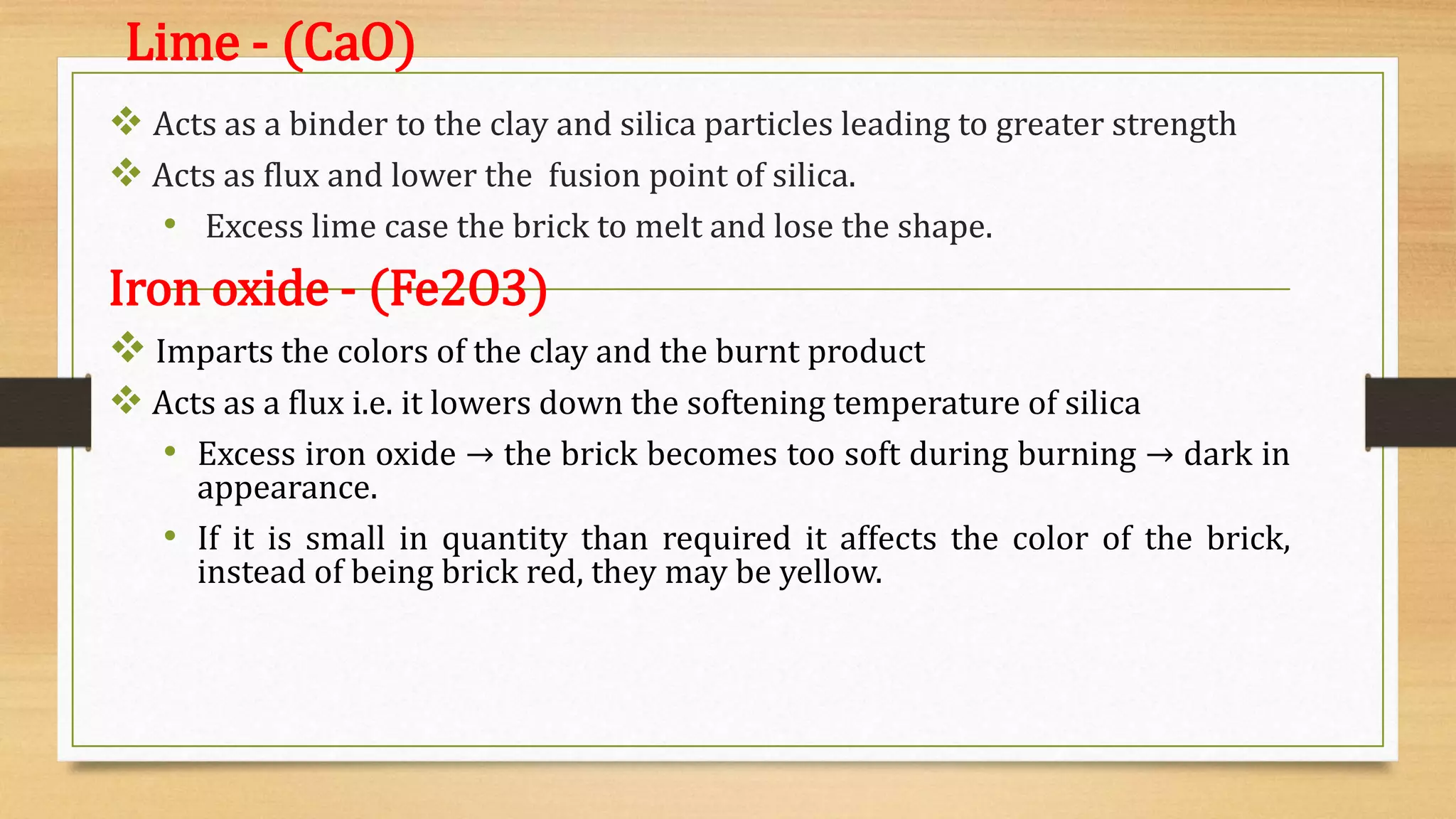 Lime - (CaO)
 Acts as a binder to the clay and silica particles leading to greater strength
 Acts as flux and lower the fusion point of silica.
• Excess lime case the brick to melt and lose the shape.
Iron oxide - (Fe2O3)
 Imparts the colors of the clay and the burnt product
 Acts as a flux i.e. it lowers down the softening temperature of silica
• Excess iron oxide → the brick becomes too soft during burning → dark in
appearance.
• If it is small in quantity than required it affects the color of the brick,
instead of being brick red, they may be yellow.
 