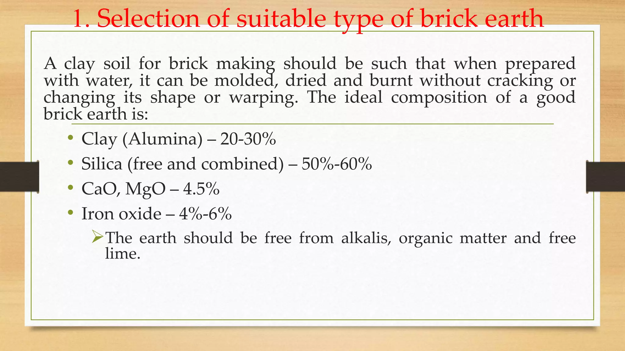 1. Selection of suitable type of brick earth
A clay soil for brick making should be such that when prepared
with water, it can be molded, dried and burnt without cracking or
changing its shape or warping. The ideal composition of a good
brick earth is:
• Clay (Alumina) – 20-30%
• Silica (free and combined) – 50%-60%
• CaO, MgO – 4.5%
• Iron oxide – 4%-6%
The earth should be free from alkalis, organic matter and free
lime.
 