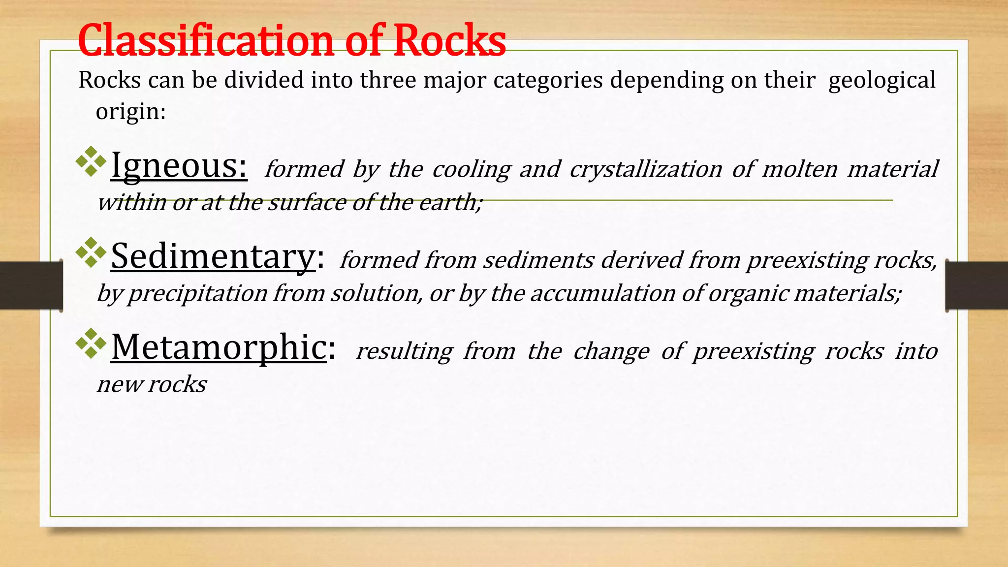 Classification of Rocks
Rocks can be divided into three major categories depending on their geological
origin:
Igneous: formed by the cooling and crystallization of molten material
within or at the surface of the earth;
Sedimentary: formed from sediments derived from preexisting rocks,
by precipitation from solution, or by the accumulation of organic materials;
Metamorphic: resulting from the change of preexisting rocks into
new rocks
 