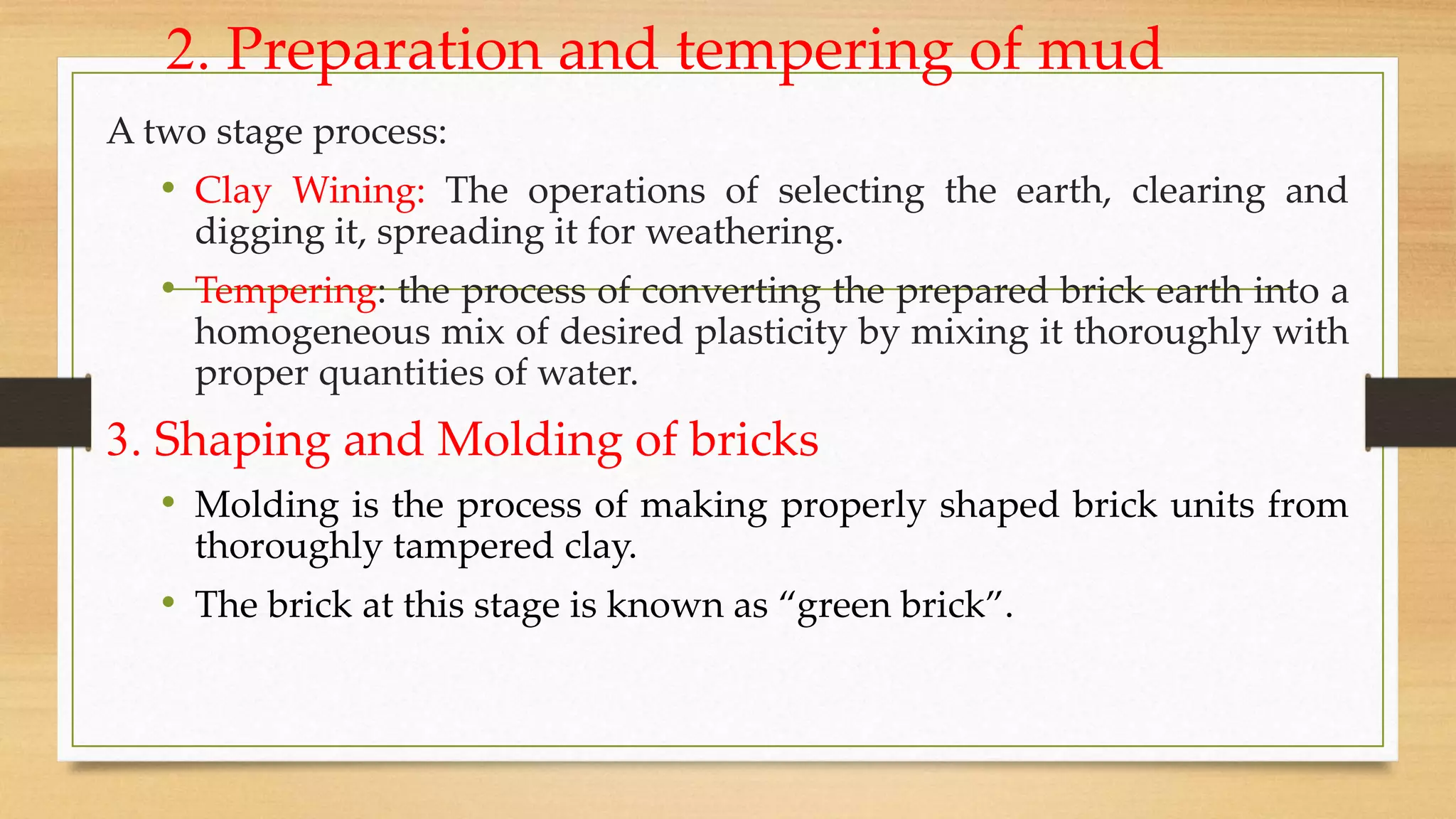 2. Preparation and tempering of mud
A two stage process:
• Clay Wining: The operations of selecting the earth, clearing and
digging it, spreading it for weathering.
• Tempering: the process of converting the prepared brick earth into a
homogeneous mix of desired plasticity by mixing it thoroughly with
proper quantities of water.
3. Shaping and Molding of bricks
• Molding is the process of making properly shaped brick units from
thoroughly tampered clay.
• The brick at this stage is known as “green brick”.
 