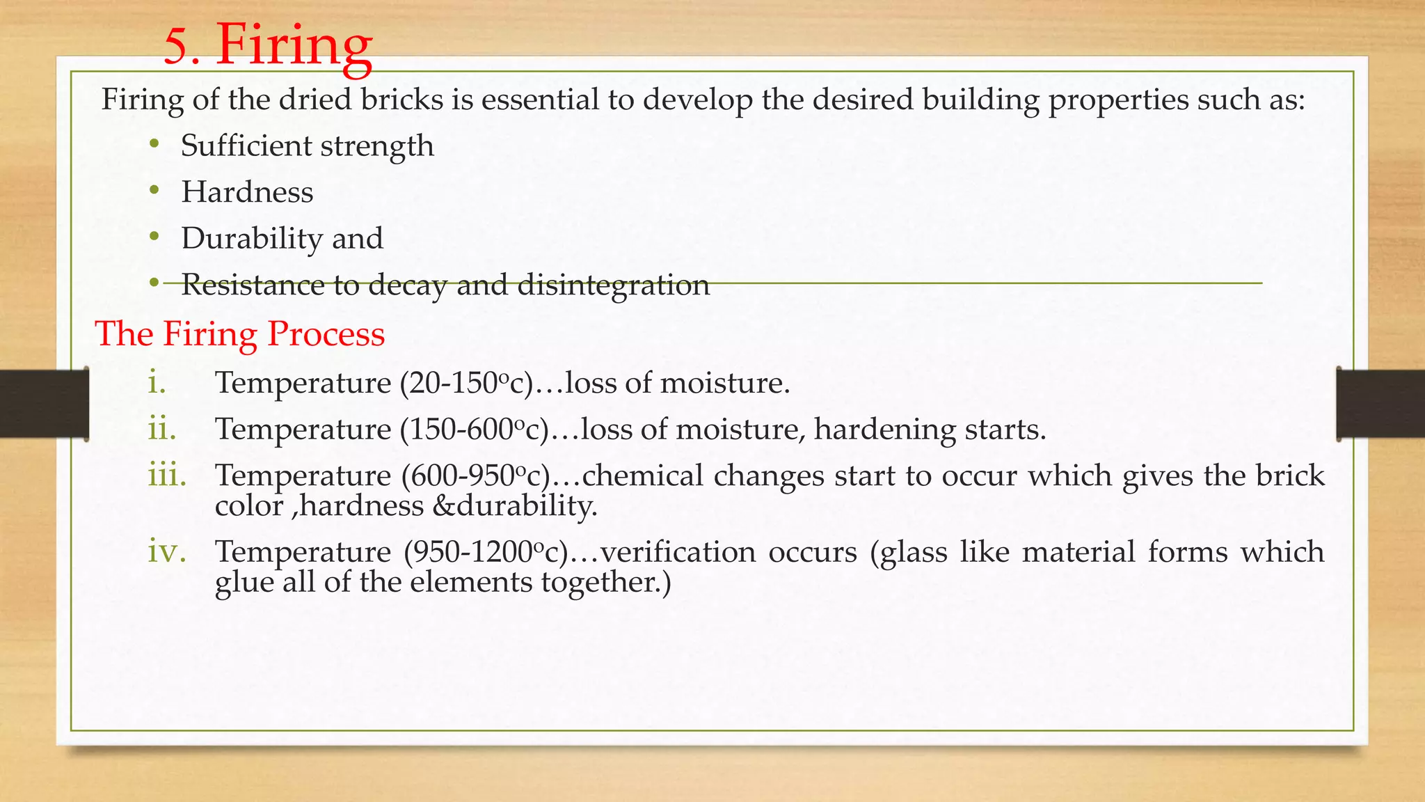 5. Firing
Firing of the dried bricks is essential to develop the desired building properties such as:
• Sufficient strength
• Hardness
• Durability and
• Resistance to decay and disintegration
The Firing Process
i. Temperature (20-150oc)…loss of moisture.
ii. Temperature (150-600oc)…loss of moisture, hardening starts.
iii. Temperature (600-950oc)…chemical changes start to occur which gives the brick
color ,hardness &durability.
iv. Temperature (950-1200oc)…verification occurs (glass like material forms which
glue all of the elements together.)
 
