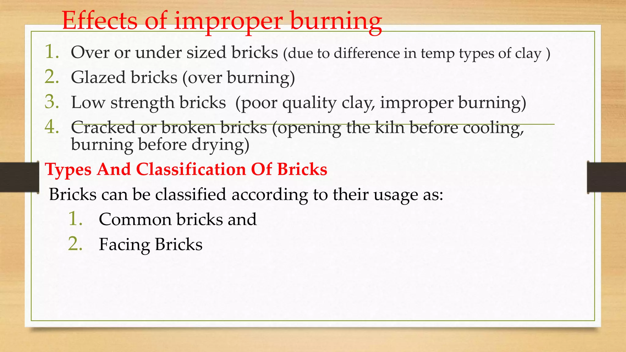 Effects of improper burning
1. Over or under sized bricks (due to difference in temp types of clay )
2. Glazed bricks (over burning)
3. Low strength bricks (poor quality clay, improper burning)
4. Cracked or broken bricks (opening the kiln before cooling,
burning before drying)
Types And Classification Of Bricks
Bricks can be classified according to their usage as:
1. Common bricks and
2. Facing Bricks
 
